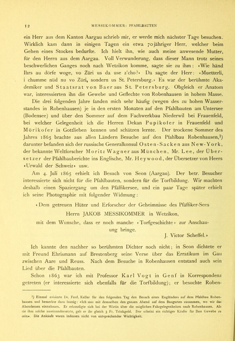 ein Herr aus dem Kanton Aargau schrieb mir, er werde mich nächster Tage besuchen. Wirklich kam dann in einigen Tagen ein etwa yojähriger Herr, welcher beim Gehen eines Stockes bedurfte. Ich hielt ihn, wie auch meine anwesende Mutter, für den Herrn aus dem Aargau. Voll Verwunderung, dass dieser Mann trotz seines beschwerlichen Ganges noch nach Wetzikon komme, sagte sie zu ihm : <Wie händ Ihrs au dürfe woge, vo Züri us da use z’cho?» Da sagte der Herr: «Muetterli, i chumme nüd nu vo Züri, sondern us St. Petersburg.» Es war der berühmte Aka- demiker und Staatsrat von Baer aus St. Petersburg. Obgleich er Anatom war, interessierten ihn die Gewebe und Geflechte von Robenhausen in hohem Masse. Die drei folgenden Jahre fanden mich sehr häufig (wegen des zu hohen Wasser- standes in Robenhausen) je in den ersten Monaten auf den Pfahlbauten am Untersee (Bodensee) und über den Sommer auf dem Fachwerkbau Niederwil bei Frauenfeld, bei welcher Gelegenheit ich die Herren Dekan Pupikofer in Frauenfeld und Mörikofer in Gottlieben kennen und schätzen lernte. Der trockene Sommer des Jahres 1865 brachte aus allen Ländern Besuche auf den Pfahlbau Robenhausen, 1) darunter befanden sich der russische Generalkonsul Osten-Sacken aus Ne w- York, der bekannte Weltforscher Moritz Wagner aus München, Mr. Lee, der Über- setzer der Pfahlbauberichte ins Englische, Mr. H e y w o o d, der Übersetzer von Heers «Urwald der Schweiz» usw. Am 4. Juli 1865 erhielt ich Besuch von Seon (Aargau). Der betr. Besucher interessierte sich nicht für die Pfahlbauten, sondern für die Torfbildung. Wir machten deshalb einen Spaziergang um den Pfäffikersee, und ein paar Tage später erhielt ich seine Photographie mit folgender Widmung : « Dem getreuen Hüter und Erforscher der Geheimnisse des Pfäffiker-Sees Herrn JAKOB MESSIKOMMER in Wetzikon, mit dem Wunsche, dass er noch manche «Torfgeschichte» zur Anschau- ung bringe. J. Victor Scheffel.» Ich kannte den nachher so berühmten Dichter noch nicht; in Seon dichtete er mit Freund Ehrismann auf Brestenbersf seine Verse über das Erratikum im Gau zwischen Aare und Reuss. Nach dem Besuche in Robenhausen entstand auch sein Lied über die Pfahlbauten. Schon 1863 war ich mit Professor Karl Vogt in Genf in Korrespondenz getreten (er interessierte sich ebenfalls für die Torfbildung); er besuchte Roben- ') Einmal avisierte Dr. Ferd. Keller für den folgenden Tag den Besuch eines Engländers auf dem Pfahlbau Roben- hausen und bemerkte dazu launig: «Ich sass mit demselben den ganzen Abend auf dem Baugarten zusammen, wo wir das Abendessen einnahmen. Er erkundigte sich bei der Wirtin über die möglichen Fahrgelegenheiten nach Robenhausen. Als sie ihm solche auseinandersetzte, gab er ihr gleich 3 Fr. Trinkgeld. Der scheint ein richtiger Käufer für Ihre Gewebe zu sein». Die Ankäufe waren indessen nicht von entsprechender Wichtigkeit.