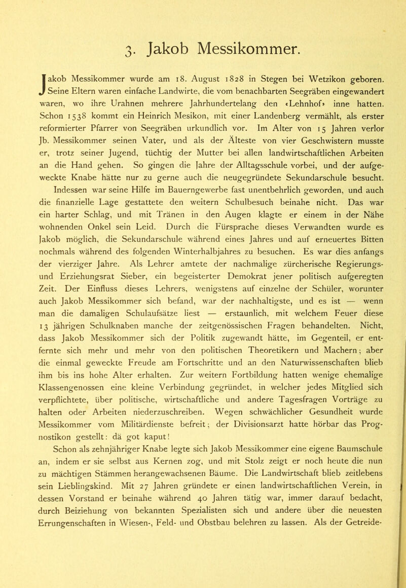 3- Jakob Messikommer. Jakob Messikommer wurde am i8. August 1828 in Stegen bei Wetzikon geboren. Seine Eltern waren einfache Landwirte, die vom benachbarten Seegräben eingewandert waren, wo ihre Urahnen mehrere Jahrhundertelang den <Lehnhof> inne hatten. Schon 1538 kommt ein Heinrich Mesikon, mit einer Landenberg vermählt, als erster reformierter Pfarrer von Seegräben urkundlich vor. Im Alter von 15 Jahren verlor Jb. Messikommer seinen Vater, und als der Älteste von vier Geschwistern musste er, trotz seiner Jugend, tüchtig der Mutter bei allen landwirtschaftlichen Arbeiten an die Hand gehen. So gingen die |ahre der Alltagsschule vorbei, und der aufge- weckte Knabe hätte nur zu gerne auch die neugegründete Sekundarschule besucht. Indessen war seine Hilfe im Bauerngewerbe fast unentbehrlich geworden, und auch die finanzielle Lage gestattete den weitern Schulbesuch beinahe nicht. Das war ein harter Schlag, und mit Tränen in den Augen klagte er einem in der Nähe wohnenden Onkel sein Leid. Durch die Fürsprache dieses Verwandten wurde es Jakob möglich, die Sekundarschule während eines Jahres und auf erneuertes Bitten nochmals während des folgenden Winterhalbjahres zu besuchen. Es war dies anfangs der vierziger Jahre. Als Lehrer amtete der nachmalige zürcherische Regierungs- und Erziehungsrat Sieber, ein begeisterter Demokrat jener politisch aufgeregten Zeit. Der Einfluss dieses Lehrers, wenigstens auf einzelne der Schüler, worunter auch Jakob Messikommer sich befand, war der nachhaltigste, und es ist — wenn man die damaligen Schulaufsätze liest — erstaunlich, mit welchem Feuer diese 13 jährigen Schulknaben manche der zeitgenössischen Fragen behandelten. Nicht, dass Jakob Messikommer sich der Politik zugewandt hätte, im Gegenteil, er ent- fernte sich mehr und mehr von den politischen Theoretikern und Machern; aber die einmal geweckte Freude am Fortschritte und an den Naturwissenschaften blieb ihm bis ins hohe Alter erhalten. Zur weitern Fortbildung hatten wenige ehemalige Klassengenossen eine kleine Verbindung gegründet, in welcher jedes Mitglied sich verpflichtete, über politische, wirtschaftliche und andere Tagesfragen Vorträge zu halten oder Arbeiten niederzuschreiben. Wegen schwächlicher Gesundheit wurde Messikommer vom Militärdienste befreit; der Divisionsarzt hatte hörbar das Prog- nostikon gestellt: dä got kaput! Schon als zehnjähriger Knabe legte sich Jakob Messikommer eine eigene Baumschule an, indem er sie selbst aus Kernen zog, und mit Stolz zeigt er noch heute die nun zu mächtigen Stämmen herangewachsenen Bäume. Die Landwirtschaft blieb zeitlebens sein Lieblingskind. Mit 27 Jahren gründete er einen landwirtschaftlichen Verein, in dessen Vorstand er beinahe während 40 Jahren tätig war, immer darauf bedacht, durch Beiziehung von bekannten Spezialisten sich und andere über die neuesten Errungenschaften in Wiesen-, Feld- und Obstbau belehren zu lassen. Als der Getreide-