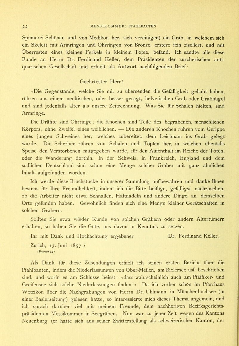 Spinnerei Schönau und von Medikon her, sich vereinigen) ein Grab, in welchem sich ein Skelett mit Armringen und Ohrringen von Bronze, erstere fein ziseliert, und mit Überresten eines kleinen Ferkels in kleinem Topfe, befand. Ich sandte alle diese Funde an Herrn Dr. Ferdinand Keller, dem Präsidenten der zürcherischen anti- quarischen Gesellschaft und erhielt als Antwort nachfolgenden Brief: Geehrtester Herr! «Die Gegenstände, welche Sie mir zu übersenden die Gefälligkeit gehabt haben, rühren aus einem neoltischen, oder besser gesagt, helvetischen Grab oder Grabhügel und sind jedenfalls älter als unsere Zeitrechnung. Was Sie für Schalen hielten, sind Armringe. Die Drähte sind Ohrringe; die Knochen sind Teile des begrabenen, menschlichen Körpers, ohne Zweifel eines weiblichen. — Die anderen Knochen rühren vom Gerippe eines jungen Schweines her, welches zubereitet, dem Leichnam ins Grab gelegt wurde. Die Scherben rühren von Schalen und Töpfen her, in welchen ebenfalls Speise den Verstorbenen mitgegeben wurde, für den Aufenthalt im Reiche der Toten, oder die Wanderung dorthin. In der Schweiz, in Frankreich, England und dem südlichen Deutschland sind schon eine Menge solcher Gräber mit ganz ähnlichen Inhalt aufgefunden worden. Ich werde diese Bruchstücke in unserer Sammlung aufbewahren und danke Ihnen bestens für Ihre Freundlichkeit, indem ich die Bitte beifüge, gefälligst nachzusehen, ob die Arbeiter nicht etwa Schnallen, Haftnadeln und andere Dinge an demselben Orte gefunden haben. Gewöhnlich finden sich eine Menge kleiner Gerätschaften in solchen Gräbern. Sollten Sie etwa wieder Kunde von solchen Gräbern oder andern Altertümern erhalten, so haben Sie die Güte, uns davon in Kenntnis zu setzen. Ihr mit Dank und Hochachtung ergebener Dr. Ferdinand Keller. Zürich, 13. Juni 1857.» (Rennweg) Als Dank für diese Zusendungen erhielt ich seinen ersten Bericht über die Pfahlbauten, indem die Niederlassungen von Ober-Meilen, am Bielersee usf. beschrieben sind, und worin es am Schlüsse heisst: «dass wahrscheinlich auch am Pfäffiker- und Greifensee sich solche Niederlassungen finden!» Da ich vorher schon im Pfarrhaus Wetzikon über die Nachgrabungen von Herrn Dr. Uhlmann in Münchenbuchsee (in einer Baslerzeitung) gelesen hatte, so interessierte mich dieses Thema ungemein, und ich sprach darüber viel mit meinem Freunde, dem nachherigen Bezirksgerichts- präsidenten Messikommer in Seegräben. Nun war zu jener Zeit wegen des Kantons Neuenburg (er hatte sich aus seiner Zwitterstellung als schweizerischer Kanton, der