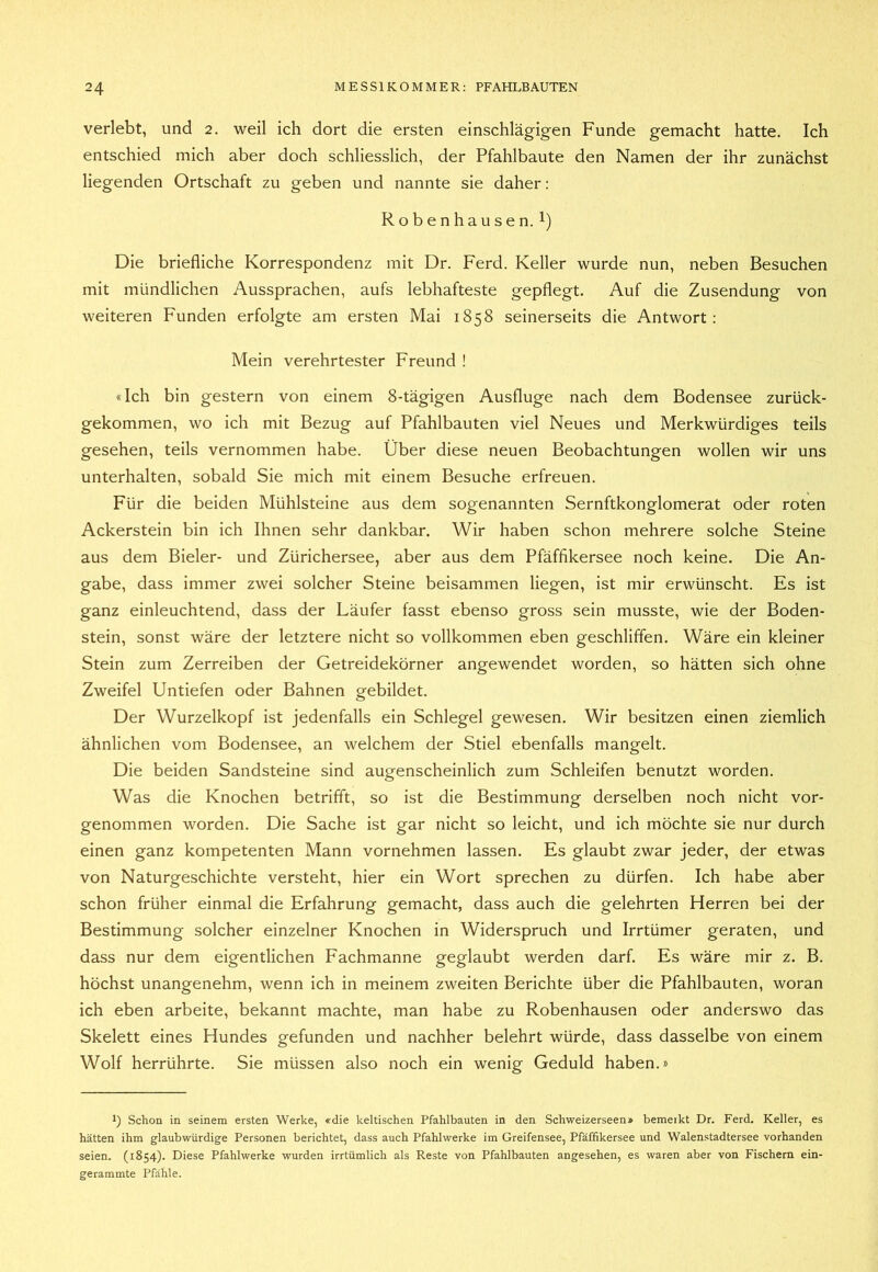 verlebt, und 2. weil ich dort die ersten einschlägigen Funde gemacht hatte. Ich entschied mich aber doch schliesslich, der Pfahlbaute den Namen der ihr zunächst liegenden Ortschaft zu geben und nannte sie daher: Robenhausen. 1) Die briefliche Korrespondenz mit Dr. Ferd. Keller wurde nun, neben Besuchen mit mündlichen Aussprachen, aufs lebhafteste gepflegt. Auf die Zusendung von weiteren Funden erfolgte am ersten Mai 1858 seinerseits die Antwort: Mein verehrtester Freund ! «Ich bin gestern von einem 8-tägigen Ausfluge nach dem Bodensee zurück- gekommen, wo ich mit Bezug auf Pfahlbauten viel Neues und Merkwürdiges teils gesehen, teils vernommen habe. Über diese neuen Beobachtungen wollen wir uns unterhalten, sobald Sie mich mit einem Besuche erfreuen. Für die beiden Mühlsteine aus dem sogenannten Sernftkonglomerat oder roten Ackerstein bin ich Ihnen sehr dankbar. Wir haben schon mehrere solche Steine aus dem Bieler- und Zürichersee, aber aus dem Pfäffikersee noch keine. Die An- gabe, dass immer zwei solcher Steine beisammen liegen, ist mir erwünscht. Es ist ganz einleuchtend, dass der Läufer fasst ebenso gross sein musste, wie der Boden- stein, sonst wäre der letztere nicht so vollkommen eben geschliffen. Wäre ein kleiner Stein zum Zerreiben der Getreidekörner angewendet worden, so hätten sich ohne Zweifel Untiefen oder Bahnen gebildet. Der Wurzelkopf ist jedenfalls ein Schlegel gewesen. Wir besitzen einen ziemlich ähnlichen vom Bodensee, an welchem der Stiel ebenfalls mangelt. Die beiden Sandsteine sind augenscheinlich zum Schleifen benutzt worden. Was die Knochen betrifft, so ist die Bestimmung derselben noch nicht vor- genommen worden. Die Sache ist gar nicht so leicht, und ich möchte sie nur durch einen ganz kompetenten Mann vornehmen lassen. Es glaubt zwar jeder, der etwas von Naturgeschichte versteht, hier ein Wort sprechen zu dürfen. Ich habe aber schon früher einmal die Erfahrung gemacht, dass auch die gelehrten Herren bei der Bestimmung solcher einzelner Knochen in Widerspruch und Irrtümer geraten, und dass nur dem eigentlichen Fachmanne geglaubt werden darf. Es wäre mir z. B. höchst unangenehm, wenn ich in meinem zweiten Berichte über die Pfahlbauten, woran ich eben arbeite, bekannt machte, man habe zu Robenhausen oder anderswo das Skelett eines Hundes gefunden und nachher belehrt würde, dass dasselbe von einem Wolf herrührte. Sie müssen also noch ein wenig Geduld haben.» 1) Schon in seinem ersten Werke, «die keltischen Pfahlbauten in den Schweizerseen» bemerkt Dr. Ferd. Keller, es hätten ihm glaubwürdige Personen berichtet, dass auch Pfahlwerke im Greifensee, Pfäffikersee und Walenstadtersee vorhanden seien. (1854). Diese Pfahlwerke wurden irrtümlich als Reste von Pfahlbauten angesehen, es waren aber von Fischern ein- gerammte Pfähle.