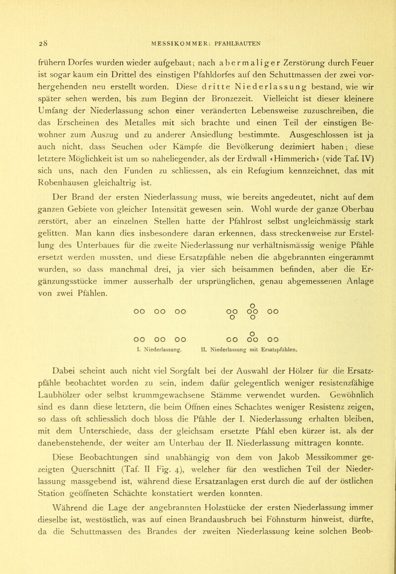 frühem Dorfes wurden wieder aufgebaut; nach abermaliger Zerstörung durch Feuer ist sogar kaum ein Drittel des einstigen Pfahldorfes auf den Schuttmassen der zwei vor- hergehenden neu erstellt worden. Diese dritte Niederlassung bestand, wie wir später sehen werden, bis zum Beginn der Bronzezeit. Vielleicht ist dieser kleinere Umfang der Niederlassung schon einer veränderten Lebensweise zuzuschreiben, die das Erscheinen des Metalles mit sich brachte und einen Teil der einstigen Be- wohner zum Auszug und zu anderer Ansiedlung bestimmte. Ausgeschlossen ist ja auch nicht, dass Seuchen oder Kämpfe die Bevölkerung dezimiert haben; diese letztere Möglichkeit ist um so naheliegender, als der Erdwall «Himmerich» (vide Taf. IV) sich uns, nach den Funden zu schliessen, als ein Refugium kennzeichnet, das mit Robenhausen gleichaltrig ist. Der Brand der ersten Niederlassung muss, wie bereits angedeutet, nicht auf dem ganzen Gebiete von gleicher Intensität gewesen sein. Wohl wurde der ganze Oberbau zerstört, aber an einzelnen Stellen hatte der Pfahlrost selbst ungleichmässig stark gelitten. Man kann dies insbesondere daran erkennen, dass streckenweise zur Erstel- lung des Unterbaues für die zweite Niederlassung nur verhältnismässig wenige Pfähle ersetzt werden mussten, und diese Ersatzpfähle neben die abgebrannten eingerammt wurden, so dass manchmal drei, ja vier sich beisammen befinden, aber die Er- gänzungsstücke immer ausserhalb der ursprünglichen, genau abgemessenen Anlage von zwei Pfählen. 00 00 00 00 0 0 00 0 00 00 00 00 00 0 OÜ 00 I. Niederlassung. II. Niederlassung ; mit Ersatzpfählen. Dabei scheint auch nicht viel Sorgfalt bei der Auswahl der Hölzer für die Ersatz- pfähle beobachtet worden zu sein, indem dafür gelegentlich weniger resistenzfähige Laubhölzer oder selbst krummgewachsene Stämme verwendet wurden. Gewöhnlich sind es dann diese letztem, die beim Öffnen eines Schachtes weniger Resistenz zeigen, so dass oft schliesslich doch bloss die Pfähle der I. Niederlassung erhalten bleiben, mit dem Unterschiede, dass der gleichsam ersetzte Pfahl eben kürzer ist, als der danebenstehende, der weiter am Unterbau der II. Niederlassung mittragen konnte. Diese Beobachtungen sind unabhängig von dem von Jakob Messikommer ge- zeigten Querschnitt (Taf. II Fig. 4), welcher für den westlichen Teil der Nieder- lassung massgebend ist, während diese Ersatzanlagen erst durch die auf der östlichen Station geöffneten Schächte konstatiert werden konnten. Während die Lage der angebrannten Holzstücke der ersten Niederlassung immer dieselbe ist, westöstlich, was auf einen Brandausbruch bei Föhnsturm hinweist, dürfte, da die Schuttmassen des Brandes der zweiten Niederlassung keine solchen Beob-