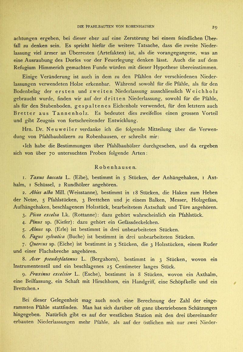 achtungen ergeben, bei dieser eher auf eine Zerstörung bei einem feindlichen Über- fall zu denken sein. Es spricht hiefür die weitere Tatsache, dass die zweite Nieder- lassung viel ärmer an Überresten (Artefakten) ist, als die vorangegangene, was an eine Ausräubung des Dorfes vor der Feuerlegung denken lässt. Auch die auf dem Refugium Himmerich gemachten Funde würden mit dieser Hypothese übereinstimmen. Einige Veränderung ist auch in dem zu den Pfählen der verschiedenen Nieder- lassungen verwendeten Holze erkennbar. Während sowohl für die Pfähle, als für den Bodenbelag der ersten und zweiten Niederlassung ausschliesslich W e i c h h o 1 z gebraucht wurde, finden wir auf der dritten Niederlassung, sowohl für die Pfähle, als für den Stubenboden, gespaltenes Eichenholz verwendet, für den letztem auch Bretter aus Tannenholz. Es bedeutet dies zweifellos einen grossen Vorteil und gibt Zeugnis von fortschreitender Entwicklung. Hrn, Dr. Neuweiler verdanke ich die folgende Mitteilung über die Verwen- dung von Pfahlbauhölzern zu Robenhausen, er schreibt mir: «Ich habe die Bestimmungen über Pfahlbauhölzer durchgesehen, und da ergeben sich von über 70 untersuchten Proben folgende Arten: Robenhausen. 1. Taxus baccata L. (Eibe), bestimmt in 5 Stücken, der Anhängehaken, i Axt- halm, I Schüssel, 2 Rundhölzer angehören. 2. Abies alba Mill. (Weisstanne), bestimmt in 18 Stücken, die Haken zum Heben der Netze, 5 Pfahlstücken, 3 Brettchen und je einem Balken, Messer, Holzgefäss, Aufhängehaken, beschlagenem Holzstück, bearbeitetem Axtschaft und Türe angehören. 3. Picea excelsa Lk. (Rottanne): dazu gehört wahrscheinlich ein Pfahlstück. 4. Pinus sp. (Kiefer): dazu gehört ein Gefässdeckelchen. 5. Ainus sp. (Erle) ist bestimmt in drei unbearbeiteten Stücken. 6. Fagus sylvatica (Buche) ist bestimmt in drei unbearbeiteten Stücken. 7. Quercus sp. (Eiche) ist bestimmt in 5 Stücken, die 3 Holzstücken, einem Ruder und einer Flachsbreche angehören. 8. Acer pseudoplatanus L. (Bergahorn), bestimmt in 3 Stücken, wovon ein Instrumentenstil und ein beschlagenes 25 Centimeter langes Stück. 9. Fraxinus excelsior L. (Esche), bestimmt in 8 Stücken, wovon ein Axthalm, eine Beilfassung, ein Schaft mit Hirschhorn, ein Handgriff, eine Schöpfkelle und ein Brettchen. > Bei dieser Gelegenheit mag auch noch eine Berechnung der Zahl der einge- rammten Pfähle stattfinden. Man hat sich darüber oft ganz übertriebenen Schätzungen hingegeben. Natürlich gibt es auf der westlichen Station mit den drei übereinander erbauten Niederlassungen mehr Pfähle, als auf der östlichen mit nur zwei Nieder-