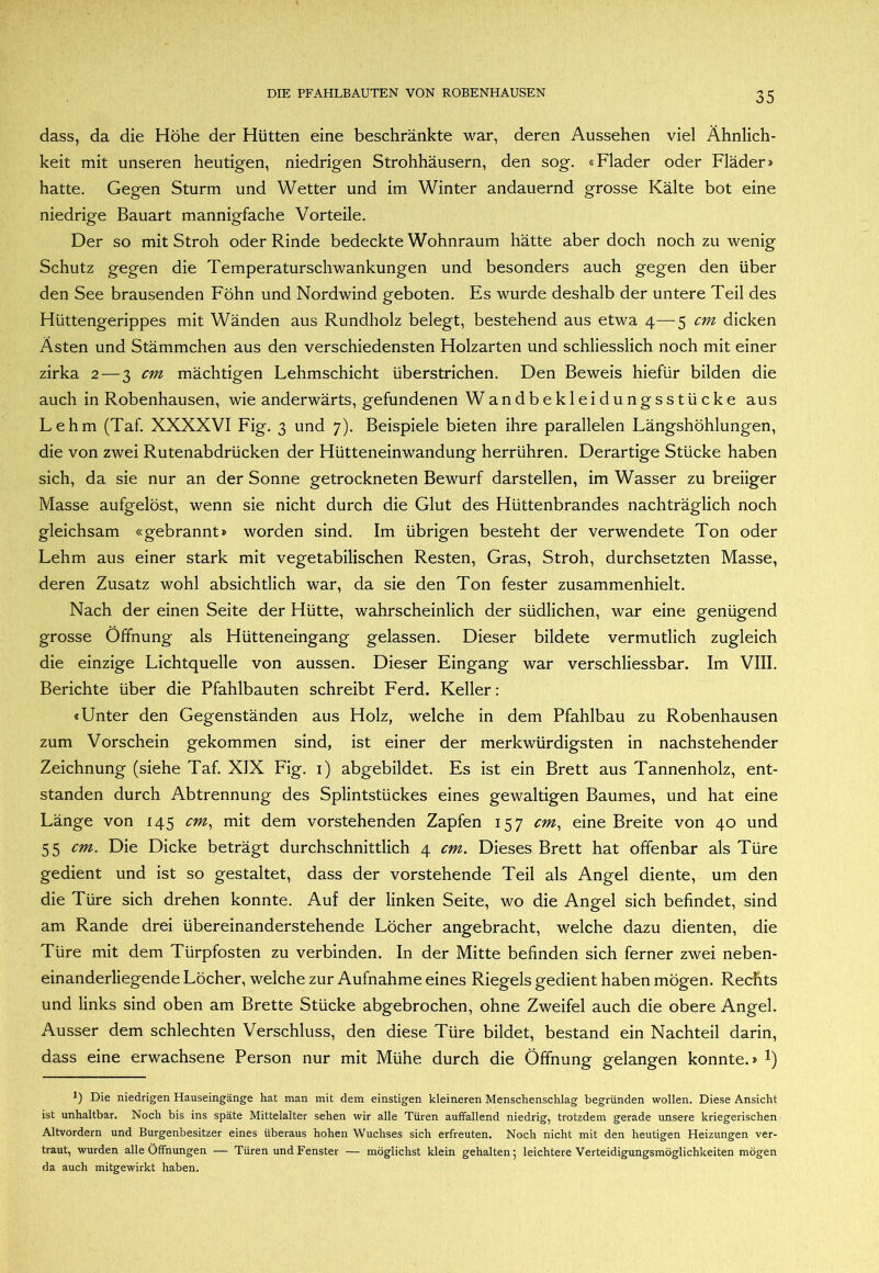 dass, da die Höhe der Hütten eine beschränkte war, deren Aussehen viel Ähnlich- keit mit unseren heutigen, niedrigen Strohhäusern, den sog. «Flader oder Fläder* hatte. Gegen Sturm und Wetter und im Winter andauernd grosse Kälte bot eine niedrige Bauart mannigfache Vorteile. Der so mit Stroh oder Rinde bedeckte Wohnraum hätte aber doch noch zu wenig Schutz gegen die Temperaturschwankungen und besonders auch gegen den über den See brausenden Föhn und Nordwind geboten. Es wurde deshalb der untere Teil des Hüttengerippes mit Wänden aus Rundholz belegt, bestehend aus etwa 4—5 cm dicken Asten und Stämmchen aus den verschiedensten Holzarten und schliesslich noch mit einer zirka 2 — 3 cm mächtigen Lehmschicht überstrichen. Den Beweis hiefür bilden die auch in Robenhausen, wie anderwärts, gefundenen Wandbekleidungsstücke aus Lehm (Taf. XXXXVI Fig. 3 und 7). Beispiele bieten ihre parallelen Längshöhlungen, die von zwei Rutenabdrücken der Hütteneinwandung herrühren. Derartige Stücke haben sich, da sie nur an der Sonne getrockneten Bewurf darstellen, im Wasser zu breiiger Masse aufgelöst, wenn sie nicht durch die Glut des Hüttenbrandes nachträglich noch gleichsam «gebrannt» worden sind. Im übrigen besteht der verwendete Ton oder Lehm aus einer stark mit vegetabilischen Resten, Gras, Stroh, durchsetzten Masse, deren Zusatz wohl absichtlich war, da sie den Ton fester zusammenhielt. Nach der einen Seite der Hütte, wahrscheinlich der südlichen, war eine genügend grosse Öffnung als Hütteneingang gelassen. Dieser bildete vermutlich zugleich die einzige Lichtquelle von aussen. Dieser Eingang war verschliessbar. Im VIII. Berichte über die Pfahlbauten schreibt Ferd. Keller: «Unter den Gegenständen aus Holz, welche in dem Pfahlbau zu Robenhausen zum Vorschein gekommen sind, ist einer der merkwürdigsten in nachstehender Zeichnung (siehe Taf. XIX Fig. i) abgebildet. Es ist ein Brett aus Tannenholz, ent- standen durch Abtrennung des Splintstückes eines gewaltigen Baumes, und hat eine Länge von 145 cm^ mit dem vorstehenden Zapfen 157 cm, eine Breite von 40 und 55 cm. Die Dicke beträgt durchschnittlich 4 cm. Dieses Brett hat offenbar als Türe gedient und ist so gestaltet, dass der vorstehende Teil als Angel diente, um den die Türe sich drehen konnte. Auf der linken Seite, wo die Angel sich befindet, sind am Rande drei übereinanderstehende Löcher angebracht, welche dazu dienten, die Türe mit dem Türpfosten zu verbinden. In der Mitte befinden sich ferner zwei neben- einanderliegende Löcher, welche zur Aufnahme eines Riegels gedient haben mögen. Rechts und links sind oben am Brette Stücke abgebrochen, ohne Zweifel auch die obere Angel. Ausser dem schlechten Verschluss, den diese Türe bildet, bestand ein Nachteil darin, dass eine erwachsene Person nur mit Mühe durch die Öffnung gelangen konnte.» 1) Die niedrigen Hauseingänge hat man mit dem einstigen kleineren Menschenschlag begründen wollen. Diese Ansicht ist unhaltbar. Noch bis ins späte Mittelalter sehen wir alle Türen auffallend niedrig, trotzdem gerade unsere kriegerischen Altvordern und Burgenbesitzer eines überaus hohen Wuchses sich erfreuten. Noch nicht mit den heutigen Heizungen ver- traut, wurden alle Öffnungen — Türen und Fenster — möglichst klein gehalten; leichtere Verteidigungsmöglichkeiten mögen da auch mitgewirkt haben.