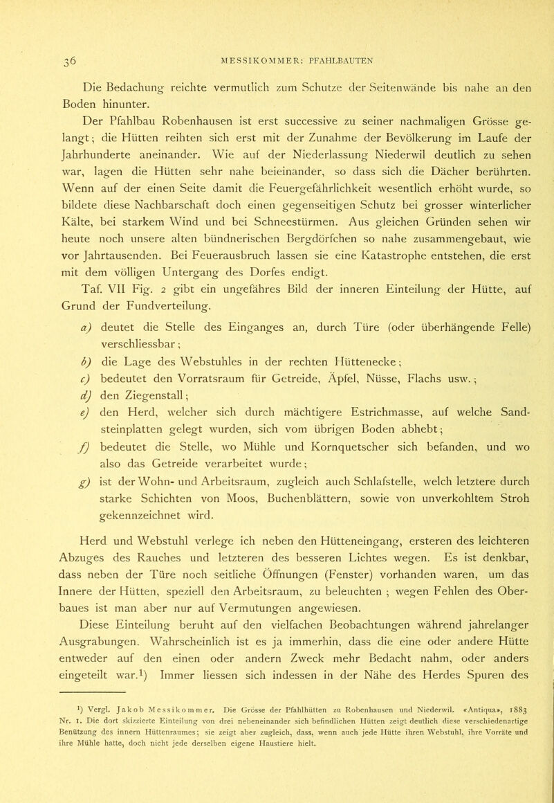 Die Bedachung reichte vermutlich zum Schutze der Seitenwände bis nahe an den Boden hinunter. Der Pfahlbau Robenhausen ist erst successive zu seiner nachmaligen Grösse ge- langt ; die Hütten reihten sich erst mit der Zunahme der Bevölkerung im Laufe der Jahrhunderte aneinander. Wie auf der Niederlassung Niederwil deutlich zu sehen war, lagen die Hütten sehr nahe beieinander, so dass sich die Dächer berührten. Wenn auf der einen Seite damit die Feuergefährlichkeit wesentlich erhöht wurde, so bildete diese Nachbarschaft doch einen gegenseitigen Schutz bei grosser winterlicher Kälte, bei starkem Wind und bei Schneestürmen. Aus gleichen Gründen sehen wir heute noch unsere alten bündnerischen Bergdörfchen so nahe zusammengebaut, wie vor Jahrtausenden. Bei Feuerausbruch lassen sie eine Katastrophe entstehen, die erst mit dem völligen Untergang des Dorfes endigt. Taf. VII Fig. 2 gibt ein ungefähres Bild der inneren Einteilung der Hütte, auf Grund der Fund Verteilung. a) deutet die Stelle des Einganges an, durch Türe (oder überhängende Felle) verschliessbar; b) die Lage des Webstuhles in der rechten Hüttenecke; c) bedeutet den Vorratsraum für Getreide, Äpfel, Nüsse, Flachs usw.; d) den Ziegenstall; e) den Herd, welcher sich durch mächtigere Estrichmasse, auf welche Sand- steinplatten gelegt wurden, sich vom übrigen Boden abhebt; f) bedeutet die Stelle, wo Mühle und Kornquetscher sich befanden, und wo also das Getreide verarbeitet wurde; g) ist der Wohn-und Arbeitsraum, zugleich auch Schlafstelle, welch letztere durch starke Schichten von Moos, Buchenblättern, sowie von unverkohltem Stroh gekennzeichnet wird. Herd und Webstuhl verlege ich neben den Hütteneingang, ersteren des leichteren Abzuges des Rauches und letzteren des besseren Lichtes wegen. Es ist denkbar, dass neben der Türe noch seitliche Öffnungen (Fenster) vorhanden waren, um das Innere der Hütten, speziell den Arbeitsraum, zu beleuchten ; wegen Fehlen des Ober- baues ist man aber nur auf Vermutungen angewiesen. Diese Einteilung beruht auf den vielfachen Beobachtungen während jahrelanger Ausgrabungen. Wahrscheinlich ist es ja immerhin, dass die eine oder andere Hütte entweder auf den einen oder andern Zweck mehr Bedacht nahm, oder anders eingeteilt war.l) Immer Hessen sich indessen in der Nähe des Herdes Spuren des 1) Vergl. Jakob Messikommer. Die Grösse der Pfahlhütten zu Robenhausen und Niederwil. «Antiqua», 1883 Nr. I. Die dort skizzierte Einteilung von drei nebeneinander sich befindlichen Hütten zeigt deutlich diese verschiedenartige Benützung des Innern Hüttenraumes; sie zeigt aber zugleich, dass, wenn auch jede Hütte ihren Webstuhl, ihre Vorräte und ihre Mühle hatte, doch nicht jede derselben eigene Haustiere hielt.