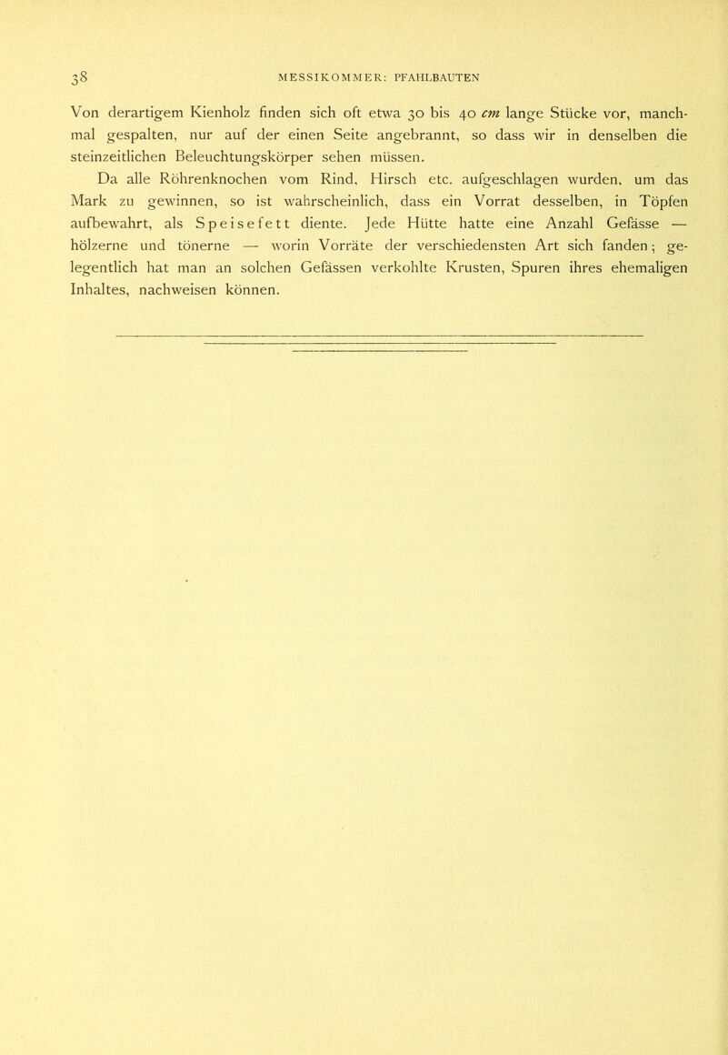 Von derartigem Kienholz finden sich oft etwa 30 bis 40 cm lange Stücke vor, manch- mal gespalten, nur auf der einen Seite angebrannt, so dass wir in denselben die steinzeitlichen Beleuchtungskörper sehen müssen. Da alle Röhrenknochen vom Rind, Hirsch etc. aufgeschlagen wurden, um das Mark zu gewinnen, so ist wahrscheinlich, dass ein Vorrat desselben, in Töpfen aufbewahrt, als Speisefett diente. Jede Hütte hatte eine Anzahl Gefässe — hölzerne und tönerne — worin Vorräte der verschiedensten Art sich fanden; ge- legentlich hat man an solchen Gefässen verkohlte Krusten, Spuren ihres ehemaligen Inhaltes, nachweisen können.