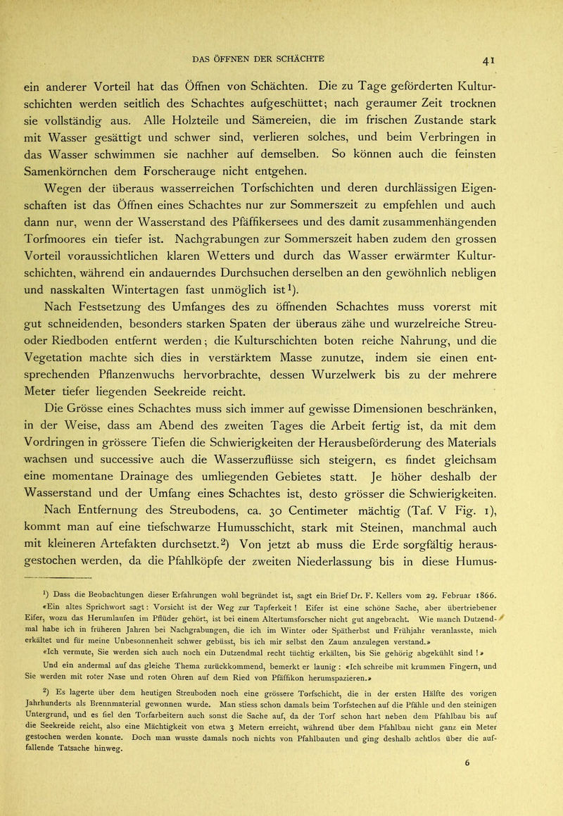 ein anderer Vorteil hat das Öffnen von Schächten. Die zu Tage geförderten Kultur- schichten werden seitlich des Schachtes aufgeschüttet; nach geraumer Zeit trocknen sie vollständig aus. Alle Holzteile und Sämereien, die im frischen Zustande stark mit Wasser gesättigt und schwer sind, verlieren solches, und beim Verbringen in das Wasser schwimmen sie nachher auf demselben. So können auch die feinsten Samenkörnchen dem Forscherauge nicht entgehen. Wegen der überaus wasserreichen Torfschichten und deren durchlässigen Eigen- schaften ist das Öffnen eines Schachtes nur zur Sommerszeit zu empfehlen und auch dann nur, wenn der Wasserstand des Pfäffikersees und des damit zusammenhängenden Torfmoores ein tiefer ist. Nachgrabungen zur Sommerszeit haben zudem den grossen Vorteil voraussichtlichen klaren Wetters und durch das Wasser erwärmter Kultur- schichten, während ein andauerndes Durchsuchen derselben an den gewöhnlich nebligen und nasskalten Wintertagen fast unmöglich ist^). Nach Festsetzung des Umfanges des zu öffnenden Schachtes muss vorerst mit gut schneidenden, besonders starken Spaten der überaus zähe und wurzelreiche Streu- oder Riedboden entfernt werden; die Kulturschichten boten reiche Nahrung, und die Vegetation machte sich dies in verstärktem Masse zunutze, indem sie einen ent- sprechenden Pflanzen wuchs hervorbrachte, dessen Wurzelwerk bis zu der mehrere Meter tiefer liegenden Seekreide reicht. Die Grösse eines Schachtes muss sich immer auf gewisse Dimensionen beschränken, in der Weise, dass am Abend des zweiten Tages die Arbeit fertig ist, da mit dem Vordringen in grössere Tiefen die Schwierigkeiten der Herausbeförderung des Materials wachsen und successive auch die Wasserzuflüsse sich steigern, es findet gleichsam eine momentane Drainage des umliegenden Gebietes statt. Je höher deshalb der Wasserstand und der Umfang eines Schachtes ist, desto grösser die Schwierigkeiten. Nach Entfernung des Streubodens, ca. 30 Centimeter mächtig (Taf. V Fig. i), kommt man auf eine tiefschwarze Humusschicht, stark mit Steinen, manchmal auch mit kleineren Artefakten durchsetzt. 2) Von jetzt ab muss die Erde sorgfältig heraus- gestochen werden, da die Pfahlköpfe der zweiten Niederlassung bis in diese Humus- ö Dass die Beobachtungen dieser Erfahrungen wohl begründet ist, sagt ein Brief Dr. F. Kellers vom 29. Februar 1866. «Ein altes Sprichwort sagt: Vorsicht ist der Weg zur Tapferkeit! Eifer ist eine schöne Sache, aber übertriebener Eifer, wozu das Herumlaufen im Pflüder gehört, ist bei einem Altertumsforscher nicht gut angebracht. Wie manch Dutzend- mal habe ich in früheren Jahren bei Nachgrabungen, die ich im Winter oder Spätherbst und Frühjahr veranlasste, mich erkältet und für meine Unbesonnenheit schwer gebüsst, bis ich mir selbst den Zaum anzulegen verstand.» «Ich vermute. Sie werden sich auch noch ein Dutzendmal recht tüchtig erkälten, bis Sie gehörig abgekühlt sind 1» Und ein andermal auf das gleiche Thema zurückkommend, bemerkt er launig : «Ich schreibe mit krummen Fingern, und Sie werden mit roter Nase und roten Ohren auf dem Ried von Pfäfflkon herumspazieren.* Es lagerte über dem heutigen Streuboden noch eine grössere Torfschicht, die in der ersten Hälfte des vorigen Jahrhunderts als Brennmaterial gewonnen wurde. Man stiess schon damals beim Torfstechen auf die Pfähle und den steinigen Untergrund, und es fiel den Torfarbeitern auch sonst die Sache auf, da der Torf schon hart neben dem Pfahlbau bis auf die Seekreide reicht, also eine Mächtigkeit von etwa 3 Metern erreicht, während über dem Pfahlbau nicht ganz ein Meter gestochen werden konnte. Doch man wusste damals noch nichts von Pfahlbauten und ging deshalb achtlos über die auf- fallende Tatsache hinweg. 6