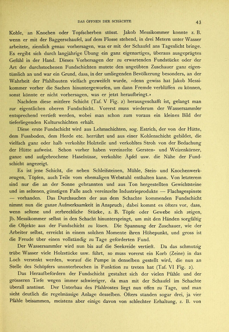 Kohle, an Knochen oder Topfscherben stösst. Jakob Messikommer konnte z. B. wenn er mit der Baggerschaufel, auf dem Flosse stehend, in drei Metern unter Wasser arbeitete, ziemlich genau Vorhersagen, was er mit der Schaufel ans Tageslicht bringe. Es ergibt sich durch langjährige Übung ein ganz eigenartiges, überaus ausgeprägtes Gefühl in der Hand. Dieses Vorhersagen der zu erwartenden Fundstücke oder der Art der durchstochenen Fundschichten mutete den ungeübten Zuschauer ganz eigen- tümlich an und war ein Grund, dass, in der umliegenden Bevölkerung besonders, an der Wahrheit der Pfahlbauten vielfach gezweifelt wurde, «denn gewiss hat Jakob Messi- kommer vorher die Sachen hinuntergeworfen, um dann Fremde verblüffen zu können, sonst könnte er nicht Vorhersagen, was er jetzt heraufbringt.» Nachdem diese mittlere Schicht (Taf. V Fig. 2) herausgeschafft ist, gelangt man zur eigentlichen oberen Fundschicht. Vorerst muss wiederum der Wassersammler entsprechend vertieft werden, wobei man schon zum voraus ein kleines Bild der tieferliegenden Kulturschichten erhält. Diese erste Fundschicht wird aus Lehmschichten, sog. Estrich, der von der Hütte, dem Fussboden, dem Herde etc, herrührt und aus einer Kohlenschicht gebildet, die vielfach ganz oder halb verkohlte Holzteile und verkohltes Stroh von der Bedachung der Hütte aufweist. Schon vorher haben vereinzelte Gersten- und Weizenkörner, ganze und aufgebrochene Haselnüsse, verkohlte Äpfel usw. die Nähe der Fund- schicht angezeigt. Es ist jene Schicht, die neben Schleifsteinen, Mühle, Stein- und Knochenwerk- zeugen, Töpfen, auch Teile vom ehemaligen Webstuhl enthalten kann. Von letzterem sind nur die an der Sonne gebrannten und aus Ton hergestellten Gewichtsteine und im seltenen, günstigen Falle auch vereinzelte Industrieprodukte — Flachsgespinste — vorhanden. Das Durchsuchen der aus dem Schachte kommenden Fundschicht nimmt nun die ganze Aufmerksamkeit in Anspruch; dabei kommt es öfters vor, dass, wenn seltene und zerbrechliche Stücke, z. B. Töpfe oder Gewebe sich zeigen, Jb. Messikommer selbst in den Schacht hinunterspringt, um mit den Händen sorgfältig die Objekte aus der Fundschicht zu lösen. Die Spannung der Zuschauer, wie der Arbeiter selbst, erreicht in einem solchen Momente ihren Höhepunkt, und gross ist die Freude über einen vollständig zu Tage geförderten Fund. Der Wassersammler wird nun bis auf die Seekreide vertieft. Da das schmutzig trübe Wasser viele Holzstücke usw. führt, so muss vorerst ein Korb (Zeine) in das Loch versenkt werden, worauf die Pumpe in denselben gestellt wird, die nun an Stelle des Schöpfers ununterbrochen in Funktion zu treten hat (Taf. VI Fig. 2). Das Heraufbefördern der Fundschicht gestaltet sich der vielen Pfähle und der grösseren Tiefe wegen immer schwieriger, da man mit der Schaufel im Schachte überall anstösst. Der Unterbau des Pfahlrostes liegt nun offen zu Tage, und man sieht deutlich die regelmässige Anlage desselben. Öfters standen sogar drei, ja vier Pfähle beisammen, meistens aber einige davon von schlechter Erhaltung, z. B. von