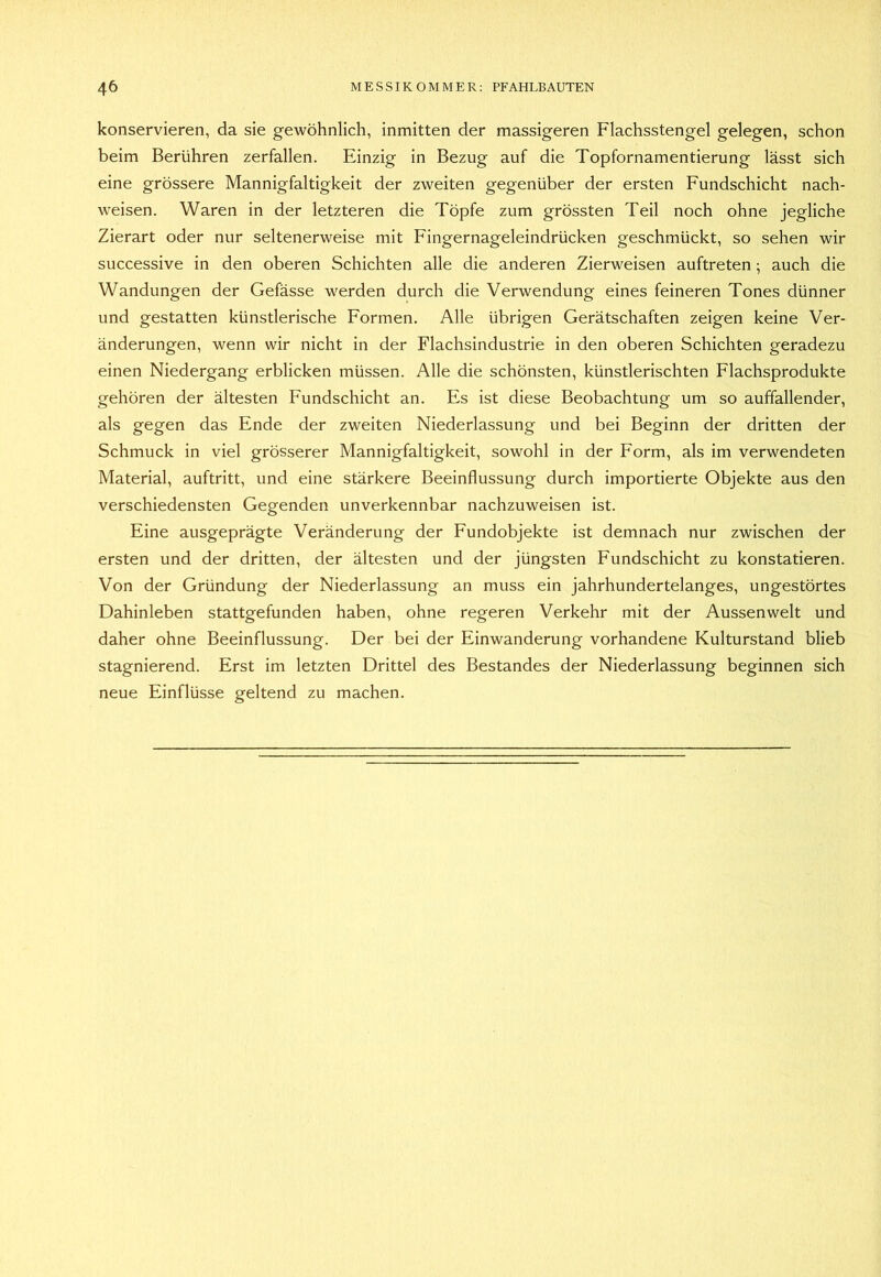 konservieren, da sie gewöhnlich, inmitten der massigeren Flachsstengel gelegen, schon beim Berühren zerfallen. Einzig in Bezug auf die Topfornamentierung lässt sich eine grössere Mannigfaltigkeit der zweiten gegenüber der ersten Fundschicht nach- weisen. Waren in der letzteren die Töpfe zum grössten Teil noch ohne jegliche Zierart oder nur seltenerweise mit Fingernageleindrücken geschmückt, so sehen wir successive in den oberen Schichten alle die anderen Zierweisen auftreten ; auch die Wandungen der Gefässe werden durch die Verwendung eines feineren Tones dünner und gestatten künstlerische Formen. Alle übrigen Gerätschaften zeigen keine Ver- änderungen, wenn wir nicht in der Flachsindustrie in den oberen Schichten geradezu einen Niedergang erblicken müssen. Alle die schönsten, künstlerischten Flachsprodukte gehören der ältesten Fundschicht an. Es ist diese Beobachtung um so auffallender, als gegen das Ende der zweiten Niederlassung und bei Beginn der dritten der Schmuck in viel grösserer Mannigfaltigkeit, sowohl in der Form, als im verwendeten Material, auftritt, und eine stärkere Beeinflussung durch importierte Objekte aus den verschiedensten Gegenden unverkennbar nachzuweisen ist. Eine ausgeprägte Veränderung der Fundobjekte ist demnach nur zwischen der ersten und der dritten, der ältesten und der jüngsten Fundschicht zu konstatieren. Von der Gründung der Niederlassung an muss ein jahrhundertelanges, ungestörtes Dahinleben stattgefunden haben, ohne regeren Verkehr mit der Aussen weit und daher ohne Beeinflussung. Der bei der Einwanderung vorhandene Kulturstand blieb stagnierend. Erst im letzten Drittel des Bestandes der Niederlassung beginnen sich neue Einflüsse geltend zu machen.