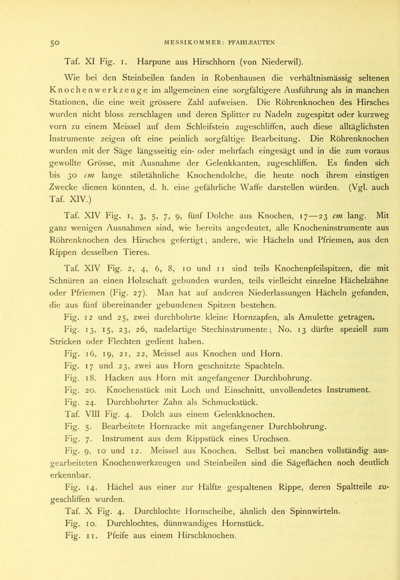 Taf. XI Fig. I. Harpune aus Hirschhorn (von Niederwil). Wie bei den Steinbeilen fanden in Robenhausen die verhältnismässig seltenen Knochenwerkzeuge im allgemeinen eine sorgfältigere Ausführung als in manchen Stationen, die eine weit grössere Zahl aufweisen. Die Röhrenknochen des Hirsches wurden nicht bloss zerschlagen und deren Splitter zu Nadeln zugespitzt oder kurzweg vorn zu einem Meissei auf dem Schleifstein zugeschliffen, auch diese alltäglichsten Instrumente zeigen oft eine peinlich sorgfältige Bearbeitung. Die Röhrenknochen wurden mit der Säge längsseitig ein- oder mehrfach eingesägt und in die zum voraus gewollte Grösse, mit Ausnahme der Gelenkkanten, zugeschliffen. Es finden sich bis 30 cm lange stiletähnliche Knochendolche, die heute noch ihrem einstigen Zwecke dienen könnten, d. h. eine gefährliche Waffe darstellen würden. (Vgl. auch Taf. XIV.) Taf. XIV Fig. I, 3, 5, 7, 9, fünf Dolche aus Knochen, 17—23 cm lang. Mit ganz wenigen Ausnahmen sind, wie bereits angedeutet, alle Knocheninstrumente aus Röhrenknochen des Hirsches gefertigt; andere, wie Hächeln und Pfriemen, aus den Rippen desselben Tieres. Taf. XIV Fig. 2, 4, 6, 8, 10 und ii sind teils Knochenpfeilspitzen, die mit Schnüren an einen Holzschaft gebunden wurden, teils vielleicht einzelne Hächelzähne oder Pfriemen (Fig. 27). Man hat auf anderen Niederlassungen Hächeln gefunden, die aus fünf übereinander gebundenen Spitzen bestehen. Fig. 12 und 25, zwei durchbohrte kleine Hornzapfen, als Amulette getragen. Fig. 13, 15, 23, 26, nadelartige Stechinstrumente; No. 13 dürfte speziell zum Stricken oder Flechten gedient haben. Fig. 16, 19, 21, 22, Meissei aus Knochen und Horn. Fig. 17 und 23, zwei aus Horn geschnitzte Spachteln. Fig. 18. Hacken aus Horn mit angefangener Durchbohrung. Fig. 20. Knochenstück mit Loch und Einschnitt, unvollendetes Instrument. Fig. 24. Durchbohrter Zahn als Schmuckstück. Taf. VIII Fig. 4. Dolch aus einem Gelenkknochen. Fig. 5. Bearbeitete Hornzacke mit angefangener Durchbohrung. Fig. 7. Instrument aus dem Rippstück eines Urochsen. Fig. 9, 10 und 12. Meissei aus Knochen. Selbst bei manchen vollständig aus- gearbeiteten Knochenwerkzeugen und Steinbeilen sind die Sägeflächen noch deutlich erkennbar. Fig. 14. Hächel aus einer zur Hälfte gespaltenen Rippe, deren Spaltteile zu- geschliffen wurden. Taf. X Fig. 4. Durchlochte Hornscheibe, ähnlich den Spinnwirteln. Fig. 10. Durchlochtes, dünnwandiges Hornstück. Fig. II. Pfeife aus einem Hirschknochen.