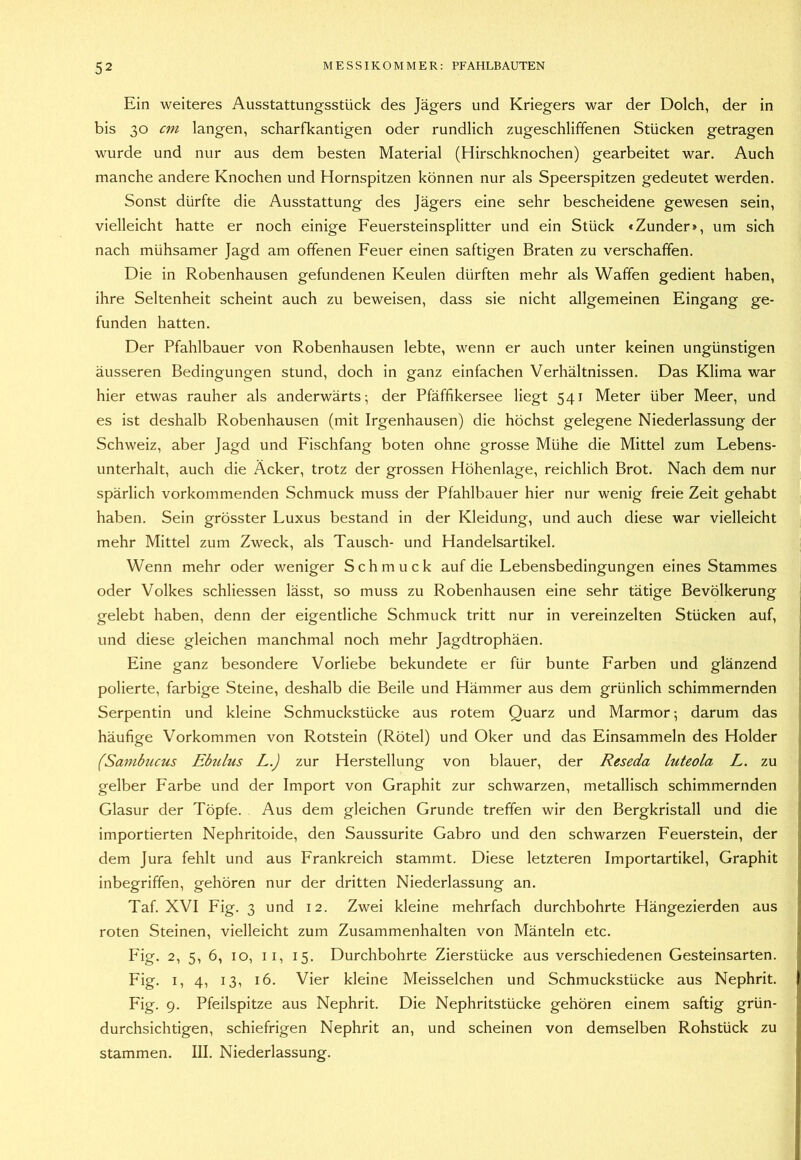 Ein weiteres Ausstattungsstück des Jägers und Kriegers war der Dolch, der in bis 30 cm langen, scharfkantigen oder rundlich zugeschliffenen Stücken getragen wurde und nur aus dem besten Material (Hirschknochen) gearbeitet war. Auch manche andere Knochen und Hornspitzen können nur als Speerspitzen gedeutet werden. Sonst dürfte die Ausstattung des Jägers eine sehr bescheidene gewesen sein, vielleicht hatte er noch einige Feuersteinsplitter und ein Stück «Zunder», um sich nach mühsamer Jagd am offenen Feuer einen saftigen Braten zu verschaffen. Die in Robenhausen gefundenen Keulen dürften mehr als Waffen gedient haben, ihre Seltenheit scheint auch zu beweisen, dass sie nicht allgemeinen Eingang ge- funden hatten. Der Pfahlbauer von Robenhausen lebte, wenn er auch unter keinen ungünstigen äusseren Bedingungen stund, doch in ganz einfachen Verhältnissen. Das Klima war hier etwas rauher als anderwärts; der Pfäffikersee liegt 541 Meter über Meer, und es ist deshalb Robenhausen (mit Irgenhausen) die höchst gelegene Niederlassung der Schweiz, aber Jagd und Fischfang boten ohne grosse Mühe die Mittel zum Lebens- unterhalt, auch die Äcker, trotz der grossen Höhenlage, reichlich Brot. Nach dem nur spärlich vorkommenden Schmuck muss der Pfahlbauer hier nur wenig freie Zeit gehabt haben. Sein grösster Luxus bestand in der Kleidung, und auch diese war vielleicht mehr Mittel zum Zweck, als Tausch- und Handelsartikel. Wenn mehr oder weniger Schmuck auf die Lebensbedingungen eines Stammes oder Volkes schliessen lässt, so muss zu Robenhausen eine sehr tätige Bevölkerung gelebt haben, denn der eigentliche Schmuck tritt nur in vereinzelten Stücken auf, und diese gleichen manchmal noch mehr Jagdtrophäen. Eine ganz besondere Vorliebe bekundete er für bunte Farben und glänzend polierte, farbige Steine, deshalb die Beile und Hämmer aus dem grünlich schimmernden Serpentin und kleine Schmuckstücke aus rotem Quarz und Marmor; darum das häufige Vorkommen von Rotstein (Rötel) und Oker und das Einsammeln des Holder (Sambucus Ebzdus L.) zur Herstellung von blauer, der Reseda luteola L. zu gelber Farbe und der Import von Graphit zur schwarzen, metallisch schimmernden Glasur der Töpfe. Aus dem gleichen Grunde treffen wir den Bergkristall und die importierten Nephritoide, den Saussurite Gabro und den schwarzen Feuerstein, der dem Jura fehlt und aus Frankreich stammt. Diese letzteren Importartikel, Graphit inbegriffen, gehören nur der dritten Niederlassung an. Taf. XVI Fig. 3 und 12. Zwei kleine mehrfach durchbohrte Hängezierden aus roten Steinen, vielleicht zum Zusammenhalten von Mänteln etc. Fig. 2, 5, 6, IO, II, 15. Durchbohrte Zierstücke aus verschiedenen Gesteinsarten. Fig. I, 4, 13, 16. Vier kleine Meisselchen und Schmuckstücke aus Nephrit. Fig. 9. Pfeilspitze aus Nephrit. Die Nephritstücke gehören einem saftig grün- durchsichtigen, schiefrigen Nephrit an, und scheinen von demselben Rohstück zu stammen. III. Niederlassung.