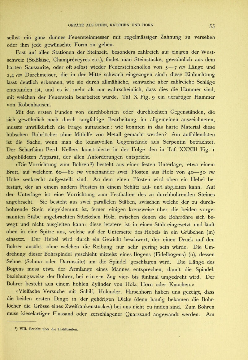 selbst ein ganz dünnes Feuersteinmesser mit regelmässiger Zahnung zu versehen oder ihm jede gewünschte Form zu geben. Fast auf allen Stationen der Steinzeit, besonders zahlreich auf einigen der West- schweiz (St-Blaise, Champreveyres etc.), findet man Steinstücke, gewöhnlich aus dem harten Saussurite, oder oft selbst wieder Feuersteinknollen von 5 — ^ cm Länge und 2,4 r»? Durchmesser, die in der Mitte schwach eingezogen sind; diese Einbuchtung lässt deutlich erkennen, wie sie durch allmähliche, schwache aber zahlreiche Schläge entstanden ist, und es ist mehr als nur wahrscheinlich, dass dies die Hämmer sind, mit welchen der Feuerstein bearbeitet wurde. Taf, X Fig. 9 ein derartiger Hammer von Robenhausen. Mit den ersten Funden von durchbohrten oder durchlochten Gegenständen, die sich gewöhnlich noch durch sorgfältige Bearbeitung im allgemeinen auszeichneten, musste unwillkürlich die Frage auftauchen: wie konnten in das harte Material diese hübschen Bohrlöcher ohne Mithilfe von Metall gemacht werden ? Am auffallendsten ist die Sache, wenn man die kunstvollen Gegenstände aus Serpentin betrachtet. Der Scharfsinn Ferd. Kellers konstruierte in der Folge den in Taf. XXXIII Fig. i abgebildeten Apparat, der allen Anforderungen entspricht. «Die Vorrichtung zum Bohren 1) besteht aus einer festen Unterlage, etwa einem Brett, auf welchem 60—80 cm voneinander zwei Pfosten aus Holz von 40—50 cm Höhe senkrecht aufgestellt sind. An dem einen Pfosten wird oben ein Hebel be- festigt, der an einem andern Pfosten in einem Schlitz auf- und abgleiten kann. Auf der Unterlage ist eine Vorrichtung zum Festhalten des zu durchbohrenden Steines angebracht. Sie besteht aus zwei parallelen Stäben, zwischen welche der zu durch- bohrende Stein eingeklemmt ist, ferner einigen kreuzweise über die beiden vorge- nannten Stäbe angebrachten Stückchen Holz, zwischen denen die Bohrröhre sich be- wegt und nicht ausgleiten kann; diese letztere ist in einen Stab eingesetzt und läuft oben in eine Spitze aus, welche auf der Unterseite des Hebels in ein Grübchen (m) einsetzt. Der Hebel wird durch ein Gewicht beschwert, der einen Druck auf den Bohrer ausübt, ohne welchen die Reibung nur sehr gering sein würde. Die Um- drehung dieser Bohrspindel geschieht mittelst eines Bogens (Fidelbogens) (o), dessen Sehne (Schnur oder Darmsaite) um die Spindel geschlagen wird. Die Länge des Bogens muss etwa der Armlänge eines Mannes entsprechen, damit die Spindel, beziehungsweise der Bohrer, bei einem Zug vier- bis fünfmal umgedreht wird. Der Bohrer besteht aus einem hohlen Zylinder von Holz, Horn oder Knochen.» «Vielfache Versuche mit Schilf, Holunder, Hirschhorn haben uns gezeigt, dass die beiden ersten Dinge in der gehörigen Dicke (denn häufig bekamen die Bohr- löcher die Grösse eines Zweifrankenstückes) bei uns nicht zu finden sind. Zum Bohren muss kieselartiger Flussand oder zerschlagener Quarzsand angewandt werden. Am 9 Vm. Bericht über die Pfahlbauten.