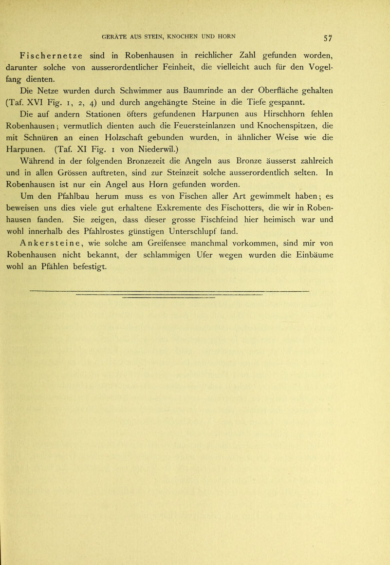 Fischernetze sind in Robenhausen in reichlicher Zahl gefunden worden, darunter solche von ausserordentlicher Feinheit, die vielleicht auch für den Vogel- fang dienten. Die Netze wurden durch Schwimmer aus Baumrinde an der Oberfläche gehalten (Taf. XVI Fig. I, 2, 4) und durch angehängte Steine in die Tiefe gespannt. Die auf andern Stationen öfters gefundenen Harpunen aus Hirschhorn fehlen Robenhausen; vermutlich dienten auch die Feuersteinlanzen und Knochenspitzen, die mit Schnüren an einen Holzschaft gebunden wurden, in ähnlicher Weise wie die Harpunen. (Taf. XI Fig. i von Niederwil.) Während in der folgenden Bronzezeit die Angeln aus Bronze äusserst zahlreich und in allen Grössen auftreten, sind zur Steinzeit solche ausserordentlich selten. In Robenhausen ist nur ein Angel aus Horn gefunden worden. Um den Pfahlbau herum muss es von Fischen aller Art gewimmelt haben •, es beweisen uns dies viele gut erhaltene Exkremente des Fischotters, die wir in Roben- hausen fanden. Sie zeigen, dass dieser grosse Fischfeind hier heimisch war und wohl innerhalb des Pfahlrostes günstigen Unterschlupf fand. Ankersteine, wie solche am Greifensee manchmal Vorkommen, sind mir von Robenhausen nicht bekannt, der schlammigen Ufer wegen wurden die Einbäume wohl an Pfählen befestigt.