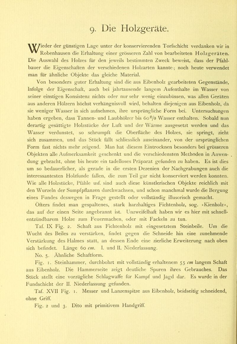 9- Die Holzgeräte. YY/ieder der günstigen Lage unter der konservierenden Torfschicht verdanken wir in Robenhausen die Erhaltung einer grösseren Zahl von bearbeiteten Holzgeräten. Die Auswahl des Holzes für den jeweils bestimmten Zweck beweist, dass der Pfahl- bauer die Eigenschaften der verschiedenen Holzarten kannte; noch heute verwendet man für ähnliche Objekte das gleiche Material. Von besonders guter Erhaltung sind die aus Eibenholz gearbeiteten Gegenstände. Infolge der Eigenschaft, auch bei jahrtausende langem Aufenthalte im Wasser von seiner einstigen Konsistenz nichts oder nur sehr wenig einzubüssen, was allen Geräten aus anderen Hölzern höchst verhängnisvoll wird, behalten diejenigen aus Eibenholz, da sie weniger Wasser in sich aufnehmen, ihre ursprüngliche Form bei. Untersuchungen haben ergeben, dass Tannen- und Laubhölzer bis 6o^/o Wasser enthalten. Sobald nun derartig gesättigte Holzstücke der Luft und der Wärme ausgesetzt werden und das Wasser verdunstet, so schrumpft die Oberfläche des Holzes, sie springt, zieht sich zusammen, und das Stück fällt schliesslich auseinander, von der ursprünglichen Form fast nichts mehr zeigend. Man hat diesem Eintrocknen besonders bei grösseren Objekten alle Aufmerksamkeit geschenkt und die verschiedensten Methoden in Anwen- dung gebracht, ohne bis heute ein tadelloses Präparat gefunden zu haben. Es ist dies um so bedauerlicher, als gerade in die ersten Dezenien der Nachgrabungen auch die interessantesten Holzfunde fallen, die zum Teil gar nicht konserviert werden konnten. Wie alle Holzstücke, Pfähle usf. sind auch diese künstlerischen Objekte reichlich mit den Wurzeln der Sumpfpflanzen durchwachsen, und schon manchmal wurde die Bergung eines Fundes deswegen in Frage gestellt oder vollständig illusorisch gemacht. Öfters findet man gespaltenes, stark harzhaltiges Fichtenholz, sog. «Kienholz», das auf der einen Seite angebrannt ist. Unzweifelhaft haben wir es hier mit schnell- entzündbarem Holze zum Feuermachen, oder mit Fackeln zu tun. Taf. IX Fig. 2. Schaft aus Fichtenholz mit eingesetztem Steinbeile. Um die Wucht des Beiles zu verstärken, findet gegen die Schneide hin eine zunehmende Verstärkung des Halmes statt, an dessen Ende eine zierliche Erweiterung nach oben sich befindet. Länge 6o cm. I. und II. Niederlassung. No. 5. Ähnliche Schaftform. Fig. I. Steinhammer, durchbohrt mit vollständig erhaltenem S5 cm^ langem Schaft aus Eibenholz. Die Hammerseite zeigt deutliche Spuren ihres Gebrauches. Das Stück stellt eine vorzügliche Schlagwaffe für Kampf und Jagd dar. Es wurde in der Fundschicht der II. Niederlassung gefunden. Taf. XVII Fig. I. Messer und Lanzenspitze aus Eibenholz, beidseitig schneidend, ohne Griff. Fig. 2 und 3. Dito mit primitivem Handgriff.