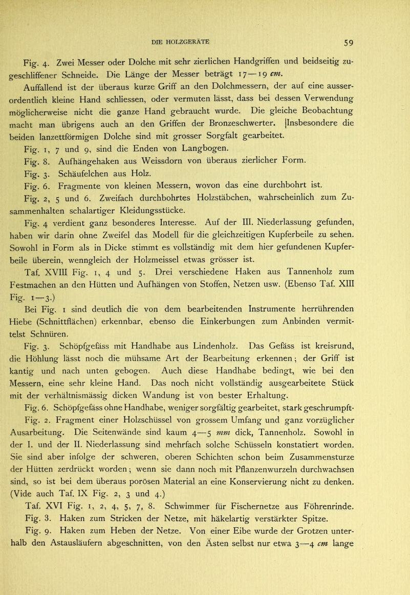 Fig. 4. Zwei Messer oder Dolche mit sehr zierlichen Handgriffen und beidseitig zu- geschliffener Schneide. Die Länge der Messer beträgt 17 19 Auffallend ist der überaus kurze Griff an den Dolchmessern, der auf eine ausser- ordentlich kleine Hand schliessen, oder vermuten lässt, dass bei dessen Verwendung möglicherweise nicht die ganze Hand gebraucht wurde. Die gleiche Beobachtung macht man übrigens auch an den Griffen der Bronzeschwerter. [Insbesondere die beiden lanzettförmigen Dolche sind mit grosser Sorgfalt gearbeitet. Fig. I, 7 und 9, sind die Enden von Langbogen. Fig. 8. Aufhängehaken aus Weissdorn von überaus zierlicher Form. Fig. 3. Schäufelchen aus Holz. Fig. 6. Fragmente von kleinen Messern, wovon das eine durchbohrt ist. Fig. 2, 5 und 6. Zweifach durchbohrtes Holzstäbchen, wahrscheinlich zum Zu- sammenhalten schalartiger Kleidungsstücke. Fig. 4 verdient ganz besonderes Interesse. Auf der III. Niederlassung gefunden, haben wir darin ohne Zweifel das Modell für die gleichzeitigen Kupferbeile zu sehen. Sowohl in Form als in Dicke stimmt es vollständig mit dem hier gefundenen Kupfer- beile überein, wenngleich der Holzmeissel etwas grösser ist. Taf. XVIII Fig. I, 4 und 5. Drei verschiedene Haken aus Tannenholz zum Festmachen an den Hütten und Aufhängen von Stoffen, Netzen usw. (Ebenso Taf. XIII Fig- I —3-) Bei Fig. i sind deutlich die von dem bearbeitenden Instrumente herrührenden Hiebe (Schnittflächen) erkennbar, ebenso die Einkerbungen zum Anbinden vermit- telst Schnüren. Fig. 3. Schöpfgefäss mit Handhabe aus Lindenholz. Das Gefäss ist kreisrund, die Höhlung lässt noch die mühsame Art der Bearbeitung erkennen ; der Griff ist kantig und nach unten gebogen. Auch diese Handhabe bedingt, wie bei den Messern, eine sehr kleine Hand. Das noch nicht vollständig ausgearbeitete Stück mit der verhältnismässig dicken Wandung ist von bester Erhaltung. Fig. 6. Schöpfgefäss ohne Handhabe, weniger sorgfältig gearbeitet, stark geschrumpft- Fig. 2. Fragment einer Holzschüssel von grossem Umfang und ganz vorzüglicher Ausarbeitung. Die Seitenwände sind kaum 4—5 mm dick, Tannenholz. Sowohl in der I. und der II. Niederlassung sind mehrfach solche Schüsseln konstatiert worden. Sie sind aber infolge der schweren, oberen Schichten schon beim Zusammensturze der Hütten zerdrückt worden; wenn sie dann noch mit Pflanzenwurzeln durchwachsen sind, so ist bei dem überaus porösen Material an eine Konservierung nicht zu denken. (Vide auch Taf. IX Fig. 2, 3 und 4.) Taf. XVI Fig. I, 2, 4, 5, 7, 8. Schwimmer für Fischernetze aus Föhrenrinde. Fig. 3. Haken zum Stricken der Netze, mit häkelartig verstärkter Spitze. Fig. 9. Haken zum Heben der Netze. Von einer Eibe wurde der Grotzen unter- halb den Astausläufern abgeschnitten, von den Ästen selbst nur etwa 3—4 cm lange