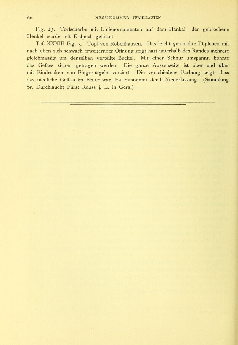 Fig. 23. Torfscherbe mit Linienornamenten auf dem Henkel; der gebrochene Henkel wurde mit Erdpech gekittet. Taf. XXXIII Fig. 3. Topf von Robenhausen. Das leicht gebauchte Töpfchen mit nach oben sich schwach erweiternder Öffnung zeigt hart unterhalb des Randes mehrere gleichmässig um denselben verteilte Buckel. Mit einer Schnur umspannt, konnte das Gefäss sicher getragen werden. Die ganze Aussenseite ist über und über mit Eindrücken von Fingernägeln verziert. Die verschiedene Färbung zeigt, dass das niedliche Gefäss im Feuer war. Es entstammt der I. Niederlassung. (Sammlung Sr. Durchlaucht Fürst Reuss j. L. in Gera.)