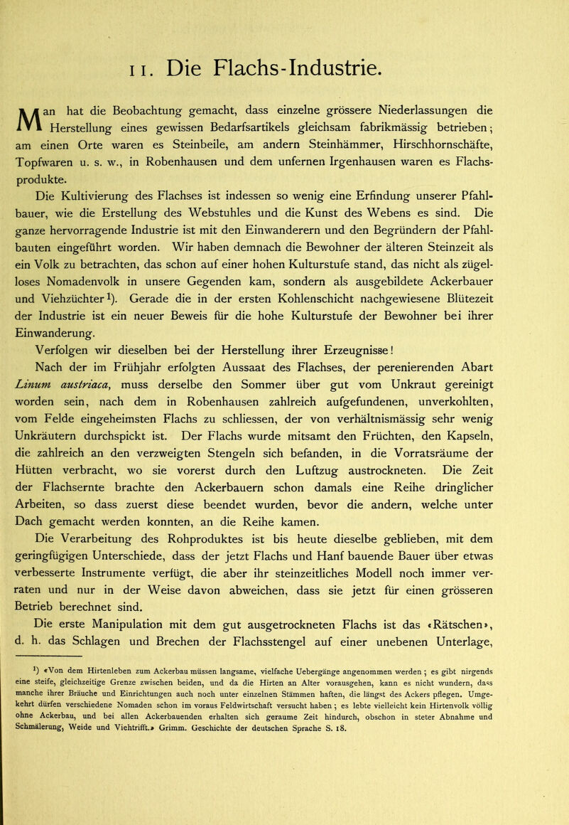 Man hat die Beobachtung gemacht, dass einzelne grössere Niederlassungen die Herstellung eines gewissen Bedarfsartikels gleichsam fabrikmässig betrieben; am einen Orte waren es Steinbeile, am andern Steinhämmer, Hirschhornschäfte, Topfwaren u. s. w., in Robenhausen und dem unfernen Irgenhausen waren es Flachs- produkte. Die Kultivierung des Flachses ist indessen so wenig eine Erfindung unserer Pfahl- bauer, wie die Erstellung des Webstuhles und die Kunst des Webens es sind. Die ganze hervorragende Industrie ist mit den Einwanderern und den Begründern der Pfahl- bauten eingeführt worden. Wir haben demnach die Bewohner der älteren Steinzeit als ein Volk zu betrachten, das schon auf einer hohen Kulturstufe stand, das nicht als zügel- loses Nomadenvolk in unsere Gegenden kam, sondern als ausgebildete Ackerbauer und Viehzüchter 1). Gerade die in der ersten Kohlenschicht nachgewiesene Blütezeit der Industrie ist ein neuer Beweis für die hohe Kulturstufe der Bewohner bei ihrer Einwanderung. Verfolgen wir dieselben bei der Herstellung ihrer Erzeugnisse! Nach der im Frühjahr erfolgten Aussaat des Flachses, der perenierenden Abart Linum austriaca, muss derselbe den Sommer über gut vom Unkraut gereinigt worden sein, nach dem in Robenhausen zahlreich aufgefundenen, unverkohlten, vom Felde eingeheimsten Flachs zu schliessen, der von verhältnismässig sehr wenig Unkräutern durchspickt ist. Der Flachs wurde mitsamt den Früchten, den Kapseln, die zahlreich an den verzweigten Stengeln sich befanden, in die Vorratsräume der Hütten verbracht, wo sie vorerst durch den Luftzug austrockneten. Die Zeit der Flachsernte brachte den Ackerbauern schon damals eine Reihe dringlicher Arbeiten, so dass zuerst diese beendet wurden, bevor die andern, welche unter Dach gemacht werden konnten, an die Reihe kamen. Die Verarbeitung des Rohproduktes ist bis heute dieselbe geblieben, mit dem geringfügigen Unterschiede, dass der jetzt Flachs und Hanf bauende Bauer über etwas verbesserte Instrumente verfügt, die aber ihr steinzeitliches Modell noch immer ver- raten und nur in der Weise davon abweichen, dass sie jetzt für einen grösseren Betrieb berechnet sind. Die erste Manipulation mit dem gut ausgetrockneten Flachs ist das «Rätschen», d. h. das Schlagen und Brechen der Flachsstengel auf einer unebenen Unterlage, *) «Von dem Hirtenleben zum Ackerbau müssen langsame, vielfache Uebergänge angenommen werden 5 es gibt nirgends eine steife, gleichzeitige Grenze zwischen beiden, und da die Hirten an Alter vorausgehen, kann es nicht wundern, dass manche ihrer Bräuche und Einrichtungen auch noch unter einzelnen Stämmen haften, die längst des Ackers pflegen. Umge- kehrt dürfen verschiedene Nomaden schon im voraus Feldwirtschaft versucht haben 5 es lebte vielleicht kein Hirtenvolk völlig ohne Ackerbau, und bei allen Ackerbauenden erhalten sich geraume Zeit hindurch, obschon in steter Abnahme und Schmälerung, Weide und Viehtrifft.» Grimm. Geschichte der deutschen Sprache S. 18.