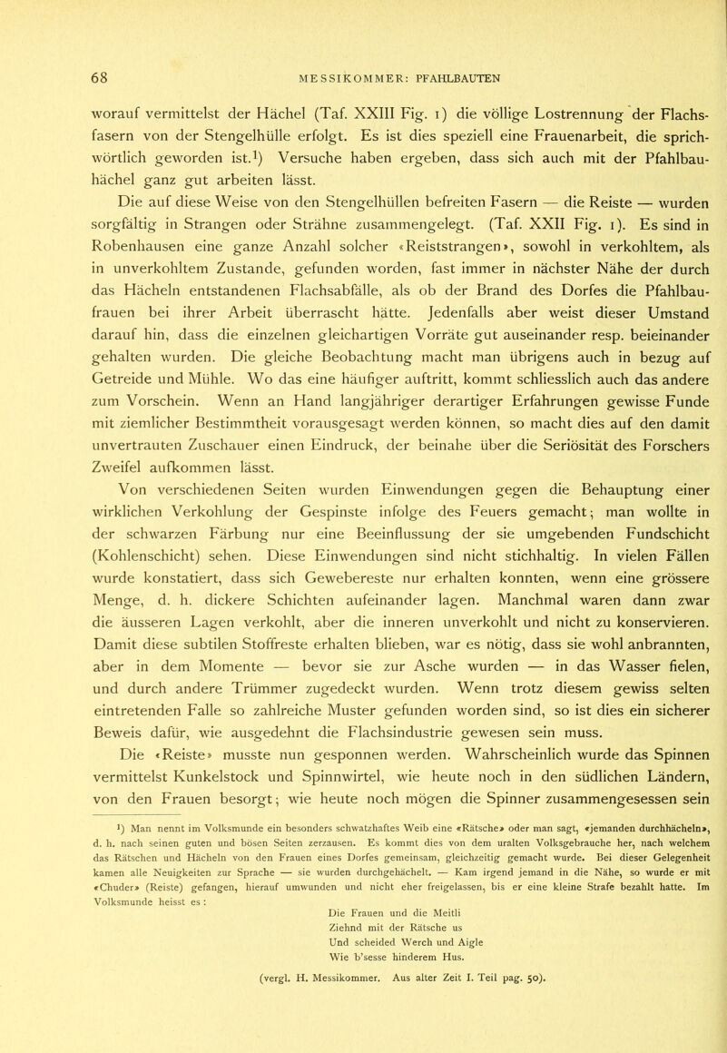 worauf vermittelst der Hächel (Taf. XXIII Fig. i) die völlige Lostrennung der Flachs- fasern von der Stengelhülle erfolgt. Es ist dies speziell eine Frauenarbeit, die sprich- wörtlich geworden ist.l) Versuche haben ergeben, dass sich auch mit der Pfahlbau- hächel ganz gut arbeiten lässt. Die auf diese Weise von den Stengelhüllen befreiten Fasern — die Reiste — wurden sorgfältig in Strängen oder Strähne zusammengelegt. (Taf. XXII Fig. i). Es sind in Robenhausen eine ganze Anzahl solcher «Reiststrangen», sowohl in verkohltem, als in unverkohltem Zustande, gefunden worden, fast immer in nächster Nähe der durch das Hächeln entstandenen Flachsabfälle, als ob der Brand des Dorfes die Pfahlbau- frauen bei ihrer Arbeit überrascht hätte. Jedenfalls aber weist dieser Umstand darauf hin, dass die einzelnen gleichartigen Vorräte gut auseinander resp. beieinander gehalten wurden. Die gleiche Beobachtung macht man übrigens auch in bezug auf Getreide und Mühle. Wo das eine häufiger auftritt, kommt schliesslich auch das andere zum Vorschein. Wenn an Hand langjähriger derartiger Erfahrungen gewisse Funde mit ziemlicher Bestimmtheit vorausgesagt werden können, so macht dies auf den damit unvertrauten Zuschauer einen Eindruck, der beinahe über die Seriösität des Forschers Zweifel aufkommen lässt. Von verschiedenen Seiten wurden Einwendungen gegen die Behauptung einer wirklichen Verkohlung der Gespinste infolge des Feuers gemacht; man wollte in der schwarzen Färbung nur eine Beeinflussung der sie umgebenden Fundschicht (Kohlenschicht) sehen. Diese Einwendungen sind nicht stichhaltig. In vielen Fällen wurde konstatiert, dass sich Gewebereste nur erhalten konnten, wenn eine grössere Menge, d. h. dickere Schichten aufeinander lagen. Manchmal waren dann zwar die äusseren Lagen verkohlt, aber die inneren unverkohlt und nicht zu konservieren. Damit diese subtilen Stoffreste erhalten blieben, war es nötig, dass sie wohl anbrannten, aber in dem Momente — bevor sie zur Asche wurden — in das Wasser fielen, und durch andere Trümmer zugedeckt wurden. Wenn trotz diesem gewiss selten eintretenden Falle so zahlreiche Muster gefunden worden sind, so ist dies ein sicherer Beweis dafür, wie ausgedehnt die Flachsindustrie gewesen sein muss. Die «Reiste» musste nun gesponnen werden. Wahrscheinlich wurde das Spinnen vermittelst Kunkelstock und Spinnwirtel, wie heute noch in den südlichen Ländern, von den Frauen besorgt; wie heute noch mögen die Spinner zusammengesessen sein >) Man nennt im Volksmunde ein besonders schwatzhaftes Weib eine «Rätsche» oder man sagt, «jemanden durchhächeln», d. h. nach seinen guten und bösen Seiten zerzausen. Es kommt dies von dem uralten Volksgebrauche her, nach welchem das Rätschen und Hächeln von den Frauen eines Dorfes gemeinsam, gleichzeitig gemacht wurde. Bei dieser Gelegenheit kamen alle Neuigkeiten zur Sprache — sie wurden durchgehächelt. — Kam irgend jemand in die Nähe, so wurde er mit «Chuder» (Reiste) gefangen, hierauf umwunden und nicht eher freigelassen, bis er eine kleine Strafe bezahlt hatte. Im Volksmunde heisst es : Die Frauen und die Meitli Ziehnd mit der Rätsche us Und scheided Werch und Aigle Wie b’sesse hinderem Hus. (vergl. H. Messikommer. Aus alter Zeit I. Teil pag. 50).