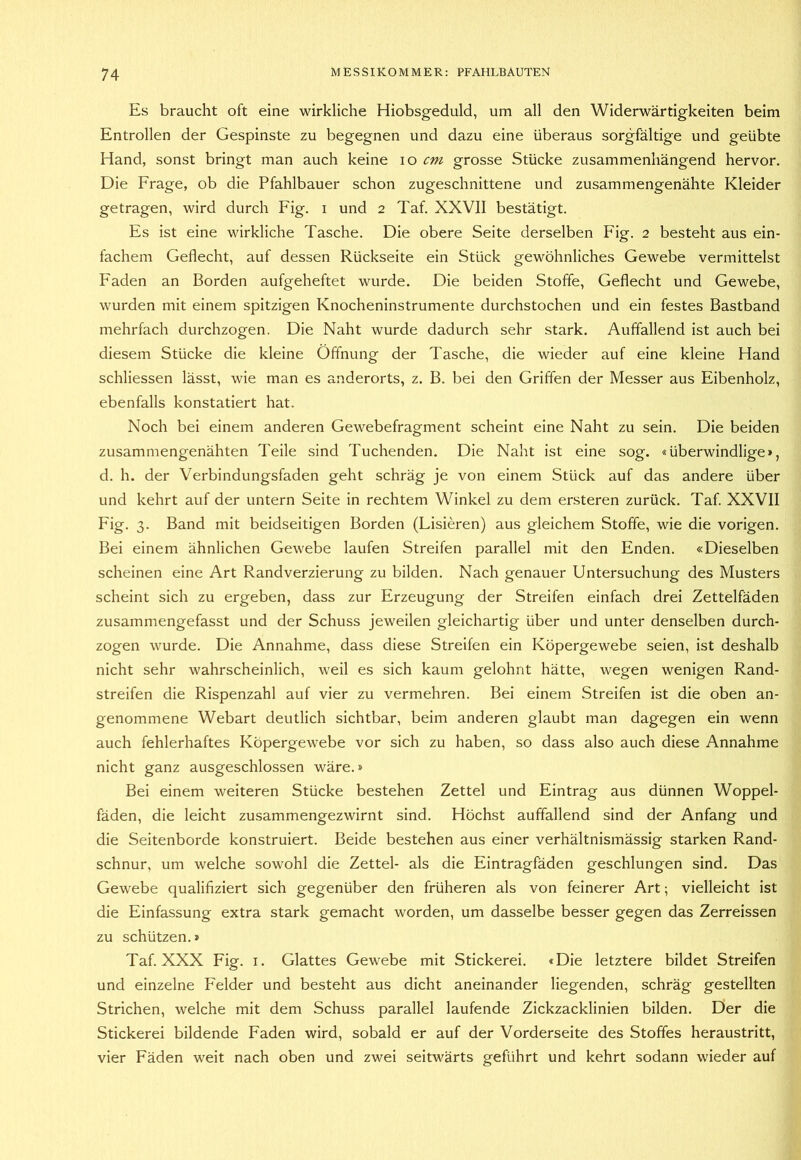 Es braucht oft eine wirkliche Hiobsgeduld, um all den Widerwärtigkeiten beim Entrollen der Gespinste zu begegnen und dazu eine überaus sorgfältige und geübte Hand, sonst bringt man auch keine lo cm grosse Stücke zusammenhängend hervor. Die Frage, ob die Pfahlbauer schon zugeschnittene und zusammengenähte Kleider getragen, wird durch Fig. i und 2 Taf. XXVII bestätigt. Es ist eine wirkliche Tasche. Die obere Seite derselben Fig. 2 besteht aus ein- fachem Geflecht, auf dessen Rückseite ein Stück gewöhnliches Gewebe vermittelst Faden an Borden aufgeheftet wurde. Die beiden Stoffe, Geflecht und Gewebe, wurden mit einem spitzigen Knocheninstrumente durchstochen und ein festes Bastband mehrfach durchzogen. Die Naht wurde dadurch sehr stark. Auffallend ist auch bei diesem Stücke die kleine Öffnung der Tasche, die wieder auf eine kleine Hand schliessen lässt, wie man es anderorts, z. B. bei den Griffen der Messer aus Eibenholz, ebenfalls konstatiert hat. Noch bei einem anderen Gewebefragment scheint eine Naht zu sein. Die beiden zusammengenähten Teile sind Tuchenden. Die Naht ist eine sog. «überwindlige», d. h. der Verbindungsfaden geht schräg je von einem Stück auf das andere über und kehrt auf der untern Seite in rechtem Winkel zu dem ersteren zurück. Taf. XXVII Fig. 3. Band mit beidseitigen Borden (Lisieren) aus gleichem Stoffe, wie die vorigen. Bei einem ähnlichen Gewebe laufen Streifen parallel mit den Enden. «Dieselben scheinen eine Art Randverzierung zu bilden. Nach genauer Untersuchung des Musters scheint sich zu ergeben, dass zur Erzeugung der Streifen einfach drei Zettelfäden zusammengefasst und der Schuss jeweilen gleichartig über und unter denselben durch- zogen wurde. Die Annahme, dass diese Streifen ein Köpergewebe seien, ist deshalb nicht sehr wahrscheinlich, weil es sich kaum gelohnt hätte, wegen wenigen Rand- streifen die Rispenzahl auf vier zu vermehren. Bei einem Streifen ist die oben an- genommene Webart deutlich sichtbar, beim anderen glaubt man dagegen ein wenn auch fehlerhaftes Köpergewebe vor sich zu haben, so dass also auch diese Annahme nicht ganz ausgeschlossen wäre.» Bei einem weiteren Stücke bestehen Zettel und Eintrag aus dünnen Woppel- fäden, die leicht zusammengezwirnt sind. Höchst auffallend sind der Anfang und die Seitenborde konstruiert. Beide bestehen aus einer verhältnismässig starken Rand- schnur, um welche sowohl die Zettel- als die Eintragfäden geschlungen sind. Das Gewebe qualifiziert sich gegenüber den früheren als von feinerer Art; vielleicht ist die Einfassung extra stark gemacht worden, um dasselbe besser gegen das Zerreissen zu schützen.» Taf. XXX Fig. i. Glattes Gewebe mit Stickerei. «Die letztere bildet Streifen und einzelne Felder und besteht aus dicht aneinander liegenden, schräg gestellten Strichen, welche mit dem Schuss parallel laufende Zickzacklinien bilden. Der die Stickerei bildende Faden wird, sobald er auf der Vorderseite des Stoffes heraustritt, vier Fäden weit nach oben und zwei seitwärts geführt und kehrt sodann wieder auf