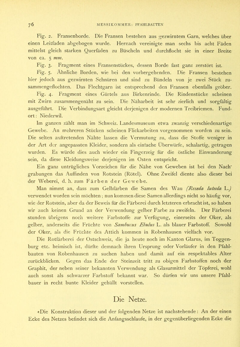 Fig. 2, Fransenborde. Die Fransen bestehen aus gezwirntem Garn, welches über einen Leitfaden abgebogen wurde. Hernach vereinigte man sechs bis acht Fäden mittelst gleich starken Querfäden zu Büscheln und durchflocht sie in einer Breite von ca. 5 mm. Fig. 3. Fragment eines Fransenstückes, dessen Borde fast ganz zerstört ist. Fig. 5. Ähnliche Borden, wie bei den vorhergehenden. Die Fransen bestehen hier jedoch aus gezwirnten Schnüren und sind zu Bündeln von je zwei Stück zu- sammengeflochten. Das Flechtgarn ist entsprechend den Fransen ebenfalls gröber. Fig. 4. Fragment eines Gürtels aus Birkenrinde. Die Rindenstücke scheinen mit Zwirn zusammengenäht zu sein. Die Näharbeit ist sehr zierlich und sorgfältig ausgeführt. Die Verbindungsart gleicht derjenigen der modernen Treibriemen. Fund- ort : Niederwil. Im ganzen zählt man im Schweiz. Landesmuseum etwa zwanzig verschiedenartige Gewebe. An m.ehreren Stücken scheinen Flickarbeiten vorgenommen worden zu sein. Die selten auftretenden Nähte lassen die Vermutung zu, dass die Stoffe weniger in der Art der angepassten Kleider, sondern als einfache Überwürfe, schalartig, getragen wurden. Es würde dies auch wieder ein Fingerzeig für die östliche Einwanderung sein, da diese Kleidungsweise derjenigen im Osten entspricht. Ein ganz untrügliches Vorzeichen für die Nähe von Geweben ist bei den Nach grabungen das Auffinden von Rotstein (Rötel). Ohne Zweifel diente also dieser bei der Weberei, d. h. zum Eärben der Gewebe. Man nimmt an, dass zum Gelbfärben die Samen des Wau (Reseda luteola L.J verwendet worden sein möchten ; nun kommen diese Samen allerdings nicht so häufig vor, wie der Rotstein, aber da der Beweis für die Färberei durch letzteren erbracht ist, so haben wir auch keinen Grund an der Verwendung gelber Farbe zu zweifeln. Der Färberei stunden übrigens noch weitere Farbstoffe zur Verfügung, einerseits der Oker, als gelber, anderseits die Früchte von Sambums Ebulus L. als blauer Farbstoff. Sowohl der Oker, als die Früchte des Attich kommen in Robenhausen vielfach vor. Die Rotfärberei der Ostschweiz, die ja heute noch im Kanton Glarus, im Toggen- burg etc. heimisch ist, dürfte demnach ihren Ursprung oder Vorläufer in den Pfahl- bauten von Robenhausen zu suchen haben und damit auf ein respektables Alter zurückblicken. Gegen das Ende der Steinzeit tritt zu obigen Farbstoffen noch der Graphit, der neben seiner bekannten Verwendung als Glasurmittel der Töpferei, wohl auch sonst als schwarzer Farbstoff bekannt war. So dürfen wir uns unsere Pfahl- bauer in recht bunte Kleider gehüllt vorstellen. Die Netze. «Die Konstruktion dieser und der folgenden Netze ist nachstehende: An der einen Ecke des Netzes befindet sich die Anfangsschlaufe, in der gegenüberliegenden Ecke die