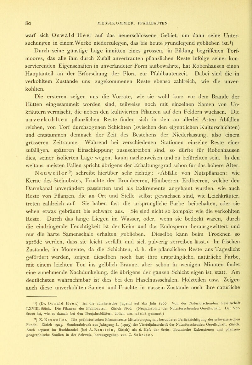 warf sich Oswald Heer auf das neuerschlossene Gebiet, um dann seine Unter- suchungen in einem Werke niederzulegen, das bis heute grundlegend geblieben ist.^) Durch seine günstige Lage inmitten eines grossen, in Bildung begriffenen Torf- moores, das alle ihm durch Zufall anvertrauten pflanzlichen Reste infolge seiner kon- servierenden Eigenschaften in unverändeter Form aufbewahrte, hat Robenhausen einen Hauptanteil an der Erforschung der Flora zur Pfahlbautenzeit. Dabei sind die in verkohltem Zustande uns zugekommenen Reste ebenso zahlreich, wie die unver- kohlten. Die ersteren zeigen uns die Vorräte, wie sie wohl kurz vor dem Brande der Hütten eingesammelt worden sind, teilweise noch mit einzelnen Samen von Un- kräutern vermischt, die neben den kultivierten Pflanzen auf den Feldern wuchsen. Die unverkohlten pflanzlichen Reste finden sich in den an allerlei Arten Abfällen reichen, von Torf durchzogenen Schichten (zwischen den eigentlichen Kulturschichten) und entstammen demnach der Zeit des Bestehens der Niederlassung, also einem grösseren Zeiträume. Während bei verschiedenen Stationen einzelne Reste einer zufälligen, späteren Einschleppung zuzuschreiben sind, so dürfte für Robenhausen dies, seiner isolierten Lage wegen, kaum nachzuweisen und zu befürchten sein. In den weitaus meisten Fällen spricht übrigens der Erhaltungsgrad schon für das höhere Alter. Neuweiler 2) schreibt hierüber sehr richtig: «Abfälle von Nutzpflanzen: wie Kerne des Steinobstes, Früchte der Brombeeren, Himbeeren, Erdbeeren, welche den Darmkanal unverändert passierten und als Exkremente angehäuft wurden, wie auch Reste von Pflanzen, die an Ort und Stelle selbst gewachsen sind, wie Leichkräuter, treten zahlreich auf. Sie haben fast die ursprüngliche Farbe beibehalten, oder sie sehen etwas gebräunt bis schwarz aus. Sie sind nicht so kompakt wie die verkohlten Reste. Durch das lange Liegen im Wasser, oder, wenn sie bedeckt waren, durch die eindringende Feuchtigkeit ist der Keim und das Endosperm herausgewittert und nur die harte Samenschale erhalten geblieben. Dieselbe kann beim Trocknen so spröde werden, dass sie leicht zerfällt und sich pulverig zerreiben lässt.» Im frischen Zustande, im Momente, da die Schichten, d. h. die pflanzlichen Reste ans Tageslicht gefördert werden, zeigen dieselben noch fast ihre ursprüngliche, natürliche Farbe, mit einem leichten Ton ins gelblich Braune, aber schon in wenigen Minuten findet eine zunehmende Nachdunkelung, die übrigens der ganzen Schicht eigen ist, statt. Am deutlichsten wahrnehmbar ist dies bei den Haselnussschalen, Holzteilen usw. Zeigen auch diese unverkohlten Samen und Früchte in nassem Zustande noch ihre natürliche 1) (Dr. Oswald Heer.) An die zürcherische Jugend auf das Jahr 1866. Von der Naturforschenden Gesellschaft T.XVTTT. Stück. Die Pflanzen der Pfahlbauten. Zürich 1866. (Neujahrsblatt der Naturforschenden Gesellschaft. Der Ver- fasser ist, wie es damals bei den Neujahrsblättem üblich war, nicht genannt.) 2) E. Neu Weiler. Die prähistorischen Pflanzenreste Mitteleuropas, mit besonderer Berücksichtigung der schweizerischen Funde. Zürich 1905. Sonderabdruck aus Jahrgang L. (1905) der Vierteljahrsschrift der Naturforschenden Gesellschaft, Zürich. Auch separat im Buchhandel (bei A. Raustein, Zürich) als 6. Heft der Serie: Botanische Exkursionen und pflanzen- geographische Studien in der Schweiz, herausgegeben von C. Schröter.