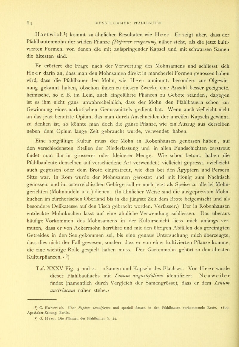 Har twichl) kommt zu ähnlichen Resultaten wie Heer. Erzeigt aber, dass der Pfahlbautenmohn der wilden Pflanze (Papaver setigerum) näher steht, als die jetzt kulti- vierten Formen, von denen die mit aufspringender Kapsel und mit schwarzen Samen die ältesten sind. Er erörtert die Frage nach der Verwertung des Mohnsamens und schliesst sich Heer darin an, dass man den Mohnsamen direkt in mancherlei Formen genossen haben wird, dass die Pfahlbauer den Mohn, wie Heer annimmt, besonders zur Ölgewin- nung gekannt haben, obschon ihnen zu diesem Zwecke eine Anzahl besser geeignete, heimische, so z. B. im Lein, auch eingeführte Pflanzen zu Gebote standen; dagegen ist es ihm nicht ganz unwahrscheinlich, dass der Mohn den Pfahlbauern schon zur Gewinnung eines narkotischen Genussmittels gedient hat. Wenn auch vielleicht nicht an das jetzt benutzte Opium, das man durch Anschneiden der unreifen Kapseln gewinnt, zu denken ist, so könnte man doch die ganze Pflanze, wie ein Auszug aus derselben neben dem Opium lange Zeit gebraucht wurde, verwendet haben. Eine sorgfältige Kultur muss der Mohn in Robenhausen genossen haben; auf den verschiedensten Stellen der Niederlassung und in allen Fundschichten zerstreut findet man ihn in grösserer oder kleinerer Menge. Wie schon betont, haben die Pfahlbauleute denselben auf verschiedene Art verwendet: vielleicht gepresst, «vielleicht auch gegessen oder dem Brote eingestreut, wie dies bei den Ägyptern und Persern Sitte war. In Rom wurde der Mohnsamen geröstet und mit Honig zum Nachtisch genossen, und im österreichischen Gebirge soll er noch jetzt als Speise zu allerlei Mohn- gerichten (Mohnnudeln u. a.) dienen. (In ähnlicher Weise sind die ausgepressten Mohn- kuchen im zürcherischen Oberland bis in die jüngste Zeit dem Brote beigemischt und als besondere Delikatesse auf den Tisch gebracht worden. Verfasser.) Der in Robenhausen entdeckte Mohnkuchen lässt auf eine ähnliche Verwendung schliessen. Das überaus häufige Vorkommen des Mohnsamens in der Kulturschicht Hess mich anfangs ver- muten, dass er von Ackermohn herrühre und mit den übrigen Abfällen des gereinigten Getreides in den See gekommen sei, bis eine genaue Untersuchung mich überzeugte, dass dies nicht der Fall gewesen, sondern dass er von einer kultivierten Pflanze komme, die eine wichtige Rolle gespielt haben muss. Der Gartenmohn gehört zu den ältesten Kulturpflanzen. > 2) Taf. XXXV Fig. 3 und 4. «Samen und Kapseln des Flachses. Von Heer wurde dieser Pfahlbauflachs mit Linuvi angustifolium identifiziert. N e u w e i 1 e r findet (namentlich durch Vergleich der Samengrösse), dass er dem Limim austriacum näher stehe.» *) C. Hart wich. Über Papaver somniferum und speziell dessen in den Pfahlbauten vorkommende Reste. 1899. Apotheker-Zeitung, Berlin. 2) O. Heer: Die Pflanzen der Pfahlbauten S. 34.
