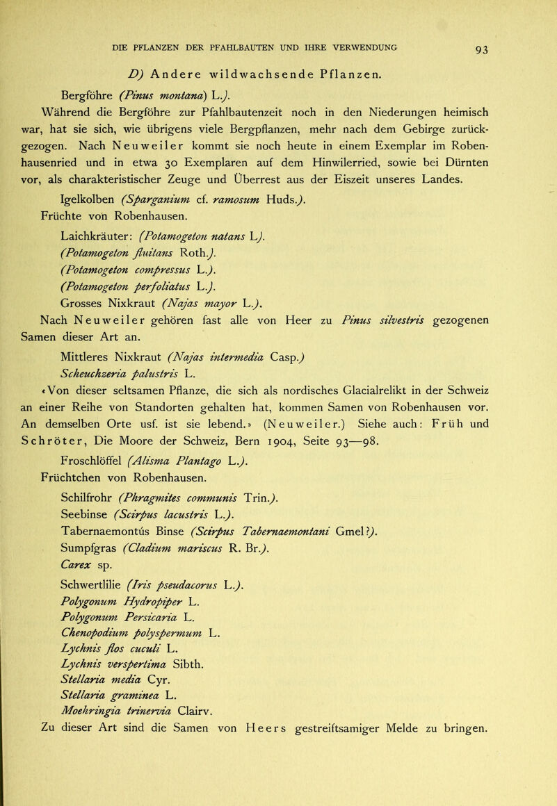 D) Andere wildwachsende Pflanzen. Bergföhre (Pinus montana) L.^. Während die Bergföhre zur Pfahlbautenzeit noch in den Niederungen heimisch war, hat sie sich, wie übrigens viele Bergpflanzen, mehr nach dem Gebirge zurück- gezogen. Nach Neuweiler kommt sie noch heute in einem Exemplar im Roben- hausenried und in etwa 30 Exemplaren auf dem Hinwilerried, sowie bei Dürnten vor, als charakteristischer Zeuge und Überrest aus der Eiszeit unseres Landes. Igelkolben (Sparganium cf. ramosum Huds.^. Früchte von Robenhausen. Laichkräuter: (Potamogeton natans L). (Potamogeton fluitans Roth.^. (Potamogeton compressus h.). (Potamogeton perfoliatus L.). Grosses Nixkraut (Najas mayor L.^. Nach Neu weil er gehören fast alle von Heer zu Pinus silvestris gezogenen Samen dieser Art an. Mittleres Nixkraut (Najas intermedia Casp.^ Scheuchzeria palustris L. «Von dieser seltsamen Pflanze, die sich als nordisches Glacialrelikt in der Schweiz an einer Reihe von Standorten gehalten hat, kommen Samen von Robenhausen vor. An demselben Orte usf. ist sie lebend.» (Neuweiler.) Siehe auch: Früh und Schröter, Die Moore der Schweiz, Bern 1904, Seite 93—98. Froschlöffel (Alisma Plantago L.^. Früchtchen von Robenhausen. Schilfrohr (Phragmites communis Trin.^. Seebinse (Scirpus lacustris L.^. Tabernaemontüs Binse (Scirpus Tabernaemontani Gmel?^. Sumpfgras (Cladium mariscus R. Br.^. Carex sp. Schwertlilie (Iris pseudacorus L.^. Polygonum Hydropiper L. Polygonum Persicaria L. Chenopodium polyspermum L. Lychnis flos cuculi L. Lychnis verspertima Sibth. Stellaria media Cyr. Stellaria graminea L. Moehringia trinervia Clairv. Zu dieser Art sind die Samen von Heers gestreiftsamiger Melde zu bringen.