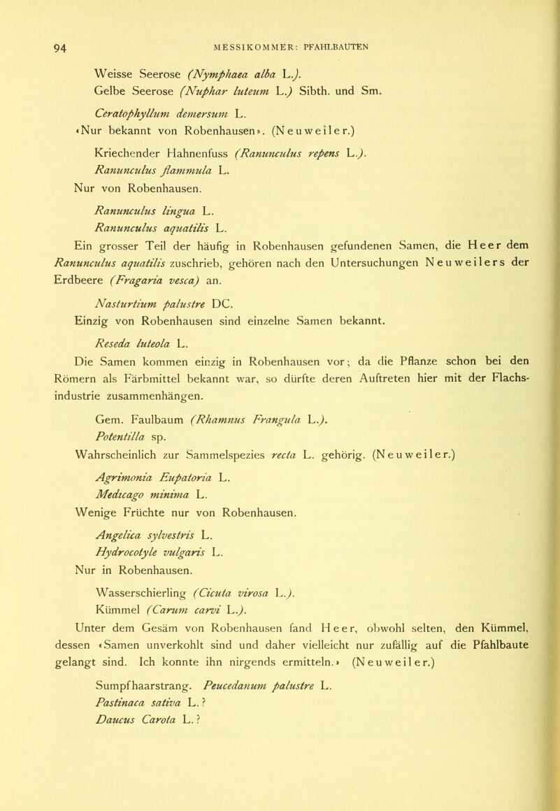 Weisse Seerose (Nymphaea alba L.^. Gelbe Seerose (Nuphar lutetim L.^ Sibth. und Sm. Ceratophyllum demersum L. «Nur bekannt von Robenhausen». (Neuweiler.) Kriechender Hahnenfuss (Ranunculus repens h.). Ranunculus flammula L. Nur von Robenhausen. Ranunculus lingua L. Ranunculus aquatilis L. Ein grosser Teil der häufig in Robenhausen gefundenen Samen, die Heer dem Ranunculus aqiiatilis z^^sc\\x\d}o^ gehören nach den Untersuchungen Neuweilers der Erdbeere (Fragaria vesca) an. Nasturtium palustre DC. Einzig von Robenhausen sind einzelne Samen bekannt. Reseda luteola L. Die Samen kommen einzig in Robenhausen vor; da die Pflanze schon bei den Römern als Färbmittel bekannt war, so dürfte deren Auftreten hier mit der Flachs- industrie Zusammenhängen. Gern. Faulbaum (Rhamnus Frangula L.J. Potentilla sp. Wahrscheinlich zur Sammelspezies recta L. gehörig. (Neuweiler.) Agrimonia Eupatoria L. Medicago minima L. Wenige Früchte nur von Robenhausen. Angelica sylvestris L. Hydrocotyle vulgaris L. Nur in Robenhausen. Wasserschierling (Cicuta virosa L.^. Kümmel (Carum carvi C.). Unter dem Gesäm von Robenhausen fand Heer, obwohl selten, den Kümmel, dessen «Samen unverkohlt sind und daher vielleicht nur zufällig auf die Pfahlbaute gelangt sind. Ich konnte ihn nirgends ermitteln.» (Neu weil er.) Sumpfhaarstrang. Peucedanum palustre L. Pastinaca sativa L. ? Daucus Carota L. ?