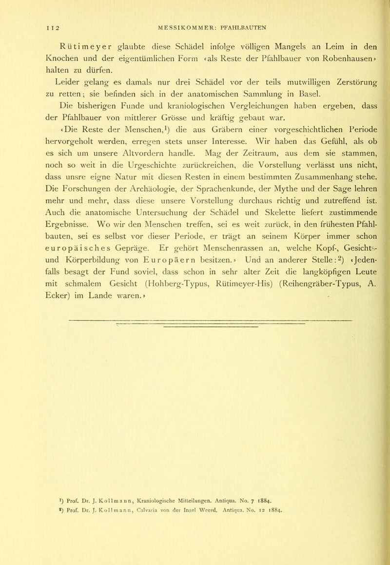 Rütimeyer glaubte diese Schädel infolge völligen Mangels an Leim in den Knochen und der eigentümlichen Form «als Reste der Pfahlbauer von Robenhausen» halten zu dürfen. Leider gelang es damals nur drei Schädel vor der teils mutwilligen Zerstörung zu retten; sie befinden sich in der anatomischen Sammlung in Basel. Die bisherigen Funde und kraniologischen Vergleichungen haben ergeben, dass der Pfahlbauer von mittlerer Grösse und kräftig gebaut war. «Die Reste der Menschen,i) die aus Gräbern einer vorgeschichtlichen Periode hervorgeholt werden, erregen stets unser Interesse. Wir haben das Gefühl, als ob es sich um unsere Altvordern handle. Mag der Zeitraum, aus dem sie stammen, noch so weit in die Urgeschichte zurückreichen, die Vorstellung verlässt uns nicht, dass unsre eigne Natur mit diesen Resten in einem bestimmten Zusammenhang stehe. Die Forschungen der Archäologie, der Sprachenkunde, der Mythe und der Sage lehren mehr und mehr, dass diese unsere Vorstellung durchaus richtig und zutreffend ist. Auch die anatomische Untersuchung der Schädel und Skelette liefert zustimmende Ergebnisse. Wo wir den Menschen treffen, sei es weit zurück, in den frühesten Pfahl- bauten, sei es selbst vor dieser Periode, er trägt an seinem Körper immer schon europäisches Gepräge. Er gehört Menschenrassen an, welche Kopf-, Gesichts- und Körperbildung von Europäern besitzen.» Und an anderer Stelle ;2) «Jeden- falls besagt der Fund soviel, dass schon in sehr alter Zeit die langköpfigen Leute mit schmalem Gesicht (Hohberg-Typus, Rütimeyer-His) (Reihengräber-Typus, A. Ecker) im Lande waren.» *) Prof. Dr. J. Kollmann, Kraniologische Mitteilungen. Antiqua. No. 7 1884.