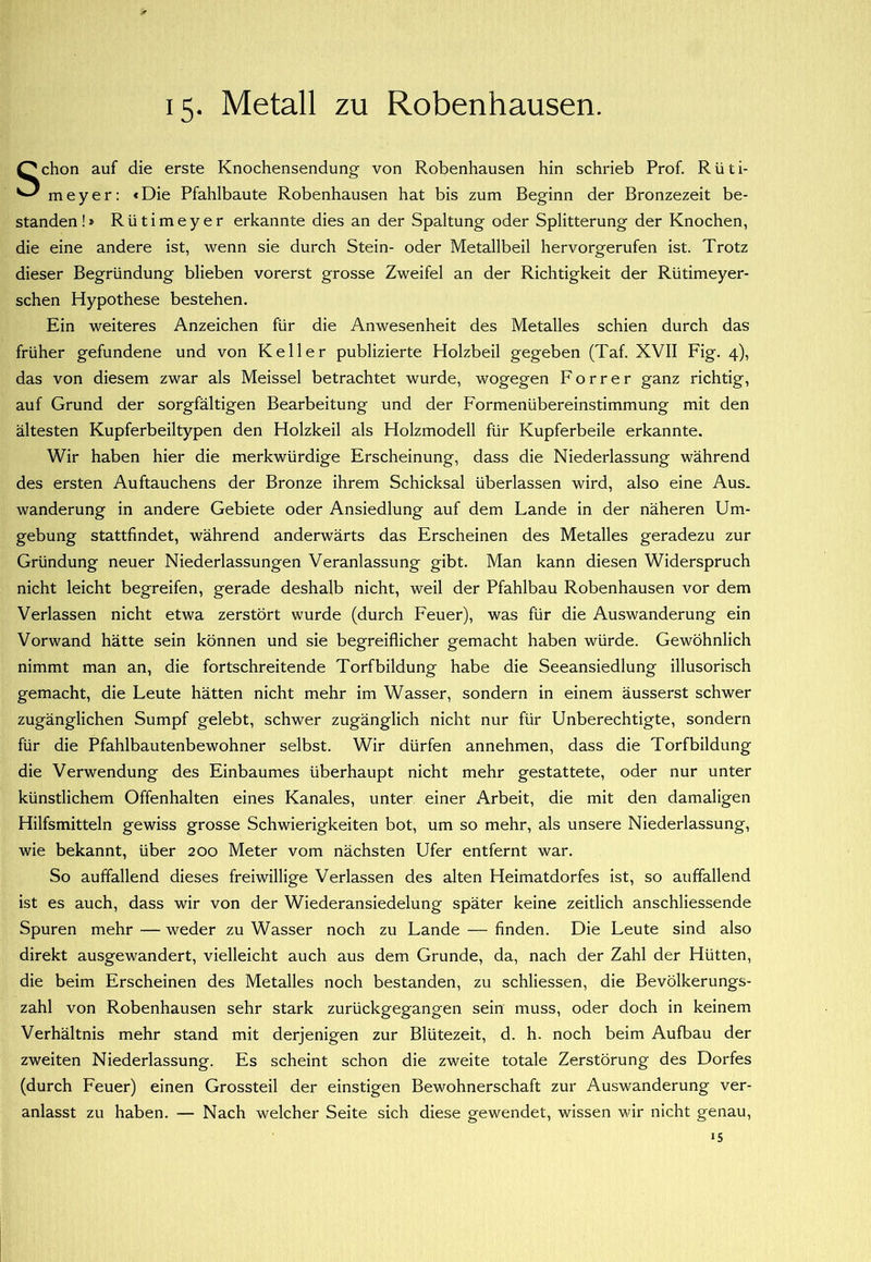 15- Metall zu Robenhausen. Schon auf die erste Knochensendung von Robenhausen hin schrieb Prof. Rüti- m e y e r: «Die Pfahlbaute Robenhausen hat bis zum Beginn der Bronzezeit be- standen!* Rütimeyer erkannte dies an der Spaltung oder Splitterung der Knochen, die eine andere ist, wenn sie durch Stein- oder Metallbeil hervorgerufen ist. Trotz dieser Begründung blieben vorerst grosse Zweifel an der Richtigkeit der Rütimeyer- schen Hypothese bestehen. Ein weiteres Anzeichen für die Anwesenheit des Metalles schien durch das früher gefundene und von Keller publizierte Holzbeil gegeben (Taf. XVII Fig. 4), das von diesem zwar als Meissei betrachtet wurde, wogegen Forrer ganz richtig, auf Grund der sorgfältigen Bearbeitung und der Formenübereinstimmung mit den ältesten Kupferbeiltypen den Holzkeil als Holzmodell für Kupferbeile erkannte. Wir haben hier die merkwürdige Erscheinung, dass die Niederlassung während des ersten Auftauchens der Bronze ihrem Schicksal überlassen wird, also eine Aus. Wanderung in andere Gebiete oder Ansiedlung auf dem Lande in der näheren Um- gebung stattfindet, während anderwärts das Erscheinen des Metalles geradezu zur Gründung neuer Niederlassungen Veranlassung gibt. Man kann diesen Widerspruch nicht leicht begreifen, gerade deshalb nicht, weil der Pfahlbau Robenhausen vor dem Verlassen nicht etwa zerstört wurde (durch Feuer), was für die Auswanderung ein Vorwand hätte sein können und sie begreiflicher gemacht haben würde. Gewöhnlich nimmt man an, die fortschreitende Torfbildung habe die Seeansiedlung illusorisch gemacht, die Leute hätten nicht mehr im Wasser, sondern in einem äusserst schwer zugänglichen Sumpf gelebt, schwer zugänglich nicht nur für Unberechtigte, sondern für die Pfahlbautenbewohner selbst. Wir dürfen annehmen, dass die Torfbildung die Verwendung des Einbaumes überhaupt nicht mehr gestattete, oder nur unter künstlichem Offenhalten eines Kanales, unter einer Arbeit, die mit den damaligen Hilfsmitteln gewiss grosse Schwierigkeiten bot, um so mehr, als unsere Niederlassung, wie bekannt, über 200 Meter vom nächsten Ufer entfernt war. So auffallend dieses freiwillige Verlassen des alten Heimatdorfes ist, so auffallend ist es auch, dass wir von der Wiederansiedelung später keine zeitlich anschliessende Spuren mehr — weder zu Wasser noch zu Lande — finden. Die Leute sind also direkt ausgewandert, vielleicht auch aus dem Grunde, da, nach der Zahl der Hütten, die beim Erscheinen des Metalles noch bestanden, zu schliessen, die Bevölkerungs- zahl von Robenhausen sehr stark zurückgegangen sein muss, oder doch in keinem Verhältnis mehr stand mit derjenigen zur Blütezeit, d. h. noch beim Aufbau der zweiten Niederlassung. Es scheint schon die zweite totale Zerstörung des Dorfes (durch Feuer) einen Grossteil der einstigen Bewohnerschaft zur Auswanderung ver- anlasst zu haben. — Nach welcher Seite sich diese gewendet, wissen wir nicht genau, >5