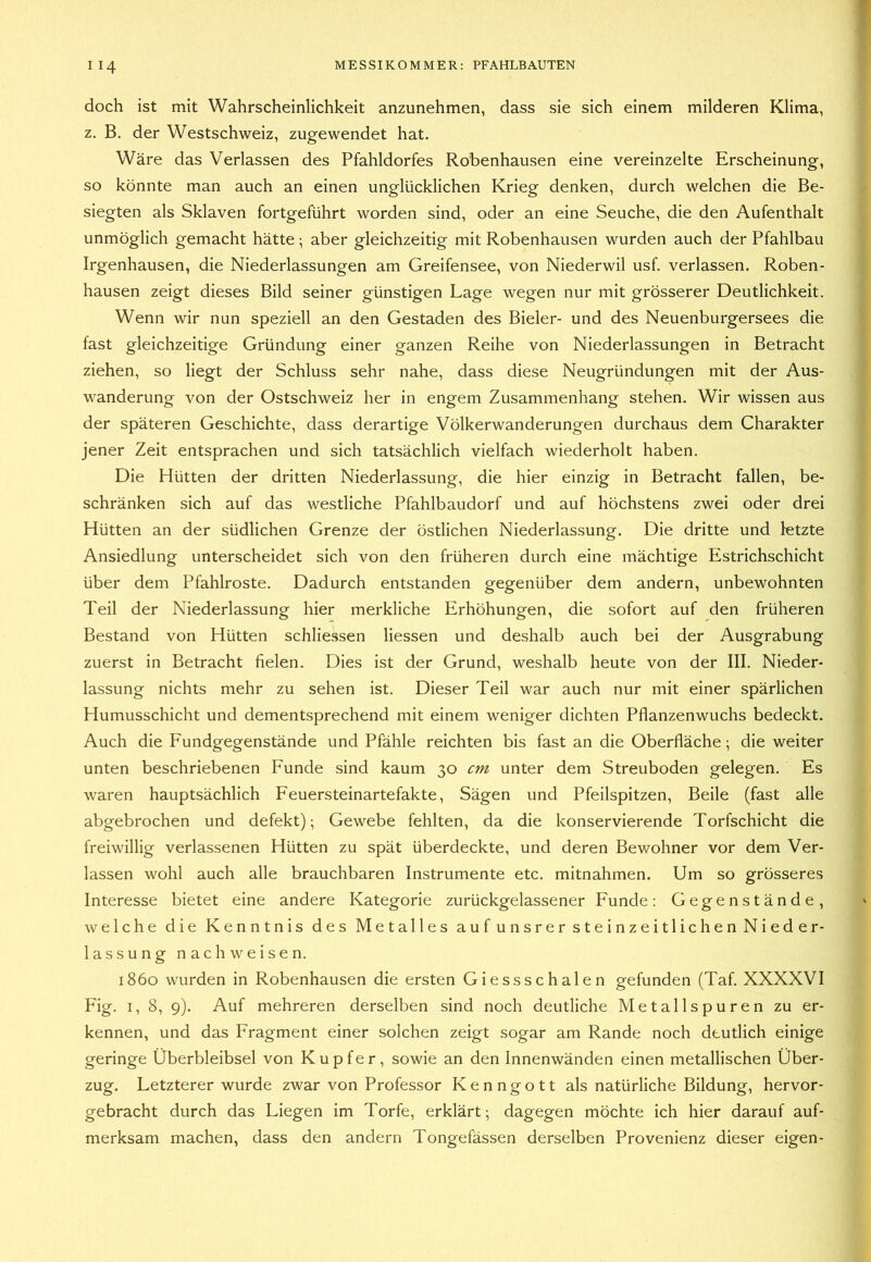 doch ist mit Wahrscheinlichkeit anzunehmen, dass sie sich einem milderen Klima, z. B. der Westschweiz, zugewendet hat. Wäre das Verlassen des Pfahldorfes Ro'benhausen eine vereinzelte Erscheinung, so könnte man auch an einen unglücklichen Krieg denken, durch welchen die Be- siegten als Sklaven fortgeführt worden sind, oder an eine Seuche, die den Aufenthalt unmöglich gemacht hätte; aber gleichzeitig mit Robenhausen wurden auch der Pfahlbau Irgenhausen, die Niederlassungen am Greifensee, von Niederwil usf. verlassen. Roben- hausen zeigt dieses Bild seiner günstigen Lage wegen nur mit grösserer Deutlichkeit. Wenn wir nun speziell an den Gestaden des Bieler- und des Neuenburgersees die fast gleichzeitige Gründung einer ganzen Reihe von Niederlassungen in Betracht ziehen, so liegt der Schluss sehr nahe, dass diese Neugründungen mit der Aus- wanderung von der Ostschweiz her in engem Zusammenhang stehen. Wir wissen aus der späteren Geschichte, dass derartige Völkerwanderungen durchaus dem Charakter jener Zeit entsprachen und sich tatsächlich vielfach wiederholt haben. Die Hütten der dritten Niederlassung, die hier einzig in Betracht fallen, be- schränken sich auf das westliche Pfahlbaudorf und auf höchstens zwei oder drei Hütten an der südlichen Grenze der östlichen Niederlassung. Die dritte und letzte Ansiedlung unterscheidet sich von den früheren durch eine mächtige Estrichschicht über dem Pfahlroste. Dadurch entstanden gegenüber dem andern, unbewohnten Teil der Niederlassung hier merkliche Erhöhungen, die sofort auf den früheren Bestand von Hütten schliessen Hessen und deshalb auch bei der Ausgrabung zuerst in Betracht fielen. Dies ist der Grund, weshalb heute von der III. Nieder- lassung nichts mehr zu sehen ist. Dieser Teil war auch nur mit einer spärlichen Humusschicht und dementsprechend mit einem weniger dichten Pflanzenwuchs bedeckt. Auch die Fundgegenstände und Pfähle reichten bis fast an die Oberfläche; die weiter unten beschriebenen Funde sind kaum 30 cm unter dem Streuboden gelegen. Es waren hauptsächlich Feuersteinartefakte, Sägen und Pfeilspitzen, Beile (fast alle abgebrochen und defekt); Gewebe fehlten, da die konservierende Torfschicht die freiwillig verlassenen Hütten zu spät überdeckte, und deren Bewohner vor dem Ver- lassen wohl auch alle brauchbaren Instrumente etc. mitnahmen. Um so grösseres Interesse bietet eine andere Kategorie zurückgelassener Funde; Gegenstände, welche die Kenntnis des Metalles auf unsrer steinzeitlichen Nieder- lassung nach weisen. 1860 wurden in Robenhausen die ersten Giessschalen gefunden (Taf. XXXXVI Fig. I, 8, 9). Auf mehreren derselben sind noch deutliche Metallspuren zu er- kennen, und das Fragment einer solchen zeigt sogar am Rande noch deutlich einige geringe Überbleibsel von Kupfer, sowie an den Innenwänden einen metallischen Über- zug. Letzterer wurde zwar von Professor Kenngott als natürliche Bildung, hervor- gebracht durch das Liegen im Torfe, erklärt; dagegen möchte ich hier darauf auf- merksam machen, dass den andern Tongefässen derselben Provenienz dieser eigen-