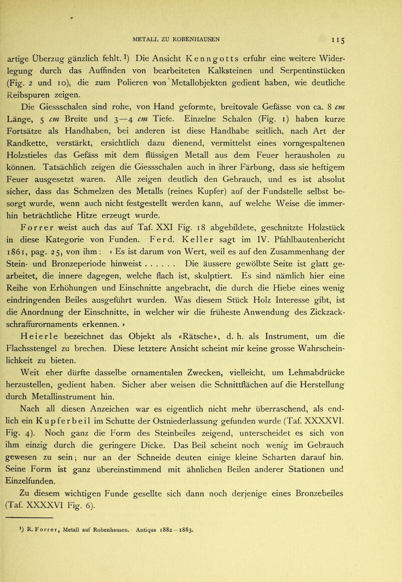 artige Überzug gänzlich fehlt. 1) Die Ansicht Kenngotts erfuhr eine weitere Wider- legung durch das Auffinden von bearbeiteten Kalksteinen und Serpentinstücken (Fig. 2 und 10), die zum Polieren von Metallobjekten gedient haben, wie deutliche Reibspuren zeigen. Die Giessschalen sind rohe, von Hand geformte, breitovale Gefässe von ca. 8 cm Länge, 5 cm Breite und 3—4 cm Tiefe. Einzelne Schalen (Fig. i) haben kurze Fortsätze als Handhaben, bei anderen ist diese Handhabe seitlich, nach Art der Randkette, verstärkt, ersichtlich dazu dienend, vermittelst eines vorngespaltenen Holzstieles das Gefäss mit dem flüssigen Metall aus dem Feuer herausholen zu können. Tatsächlich zeigen die Giessschalen auch in ihrer Färbung, dass sie heftigem Feuer ausgesetzt waren. Alle zeigen deutlich den Gebrauch, und es ist absolut sicher, dass das Schmelzen des Metalls (reines Kupfer) auf der Fundstelle selbst be- sorgt wurde, wenn auch nicht festgestellt werden kann, auf welche Weise die immer- hin beträchtliche Hitze erzeugt wurde. F o r r e r weist auch das auf Taf. XXI Fig. 18 abgebildete, geschnitzte Holzstück in diese Kategorie von Funden. Ferd. Keller sagt im IV. Pfahlbautenbericht 1861, pag. 25, von ihm; « Es ist darum von Wert, weil es auf den Zusammenhang der Stein- und Bronzeperiode hinweist Die äussere gewölbte Seite ist glatt ge- arbeitet, die innere dagegen, welche flach ist, skulptiert. Es sind nämlich hier eine Reihe von Erhöhungen und Einschnitte angebracht, die durch die Hiebe eines wenig eindringenden Beiles ausgeführt wurden. Was diesem Stück Holz Interesse gibt, ist die Anordnung der Einschnitte, in welcher wir die früheste Anwendung des Zickzack- schraffurornaments erkennen. » Heierle bezeichnet das Objekt als «Rätsche», d. h. als Instrument, um die Flachsstengel zu brechen. Diese letztere Ansicht scheint mir keine grosse Wahrschein- lichkeit zu bieten. Weit eher dürfte dasselbe ornamentalen Zwecken, vielleicht, um Lehmabdrücke herzustellen, gedient haben. Sicher aber weisen die Schnittflächen auf die Herstellung durch Metallinstrument hin. Nach all diesen Anzeichen war es eigentlich nicht mehr überraschend, als end- lich ein Kupferbeil im Schutte der Ostniederlassung gefunden wurde (Taf. XXXXVI. Fig. 4). Noch ganz die Form des Steinbeiles zeigend, unterscheidet es sich von ihm einzig durch die geringere Dicke. Das Beil scheint noch wenig im Gebrauch gewesen zu sein; nur an der Schneide deuten einige kleine Scharten darauf hin. Seine Form ist ganz übereinstimmend mit ähnlichen Beilen anderer Stationen und Einzelfunden. Zu diesem wichtigen Funde gesellte sich dann noch derjenige eines Bronzebeiles (Taf. XXXXVI Fig. 6). *) R. Forrer, Metall auf Robenhausen. Antiqua 1882—1883.