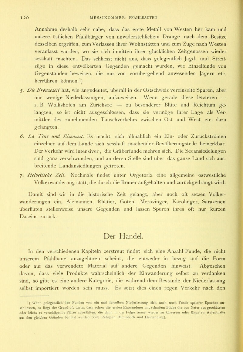 Annahme deshalb sehr nahe, dass das erste Metall von Westen her kam und unsere östlichen Pfahlbürger von unwiderstehlichem Drange nach dem Besitze desselben ergriffen, zum Verlassen ihrer Wohnstätten und zum Zuge nach Westen veranlasst wurden, wo sie sich inmitten ihrer glücklichen Zeitgenossen wieder sesshaft machten. Das schliesst nicht aus, dass gelegentlich Jagd- und Streif- züge in diese entvölkerten Gegenden gemacht wurden, wie Einzelfunde von Gegenständen beweisen, die nur von vorübergehend anwesenden Jägern etc. herrühren können. 1) 5. Die Bronzezeit hat, wie angedeutet, überall in der Ostschweiz vereinzelte Spuren, aber nur wenige Niederlassungen, aufzuweisen. Wenn gerade diese letzteren — z. B. Wollishofen am Zürichsee — zu besonderer Blüte und Reichtum ge- langten, so ist nicht ausgeschlossen, dass sie vermöge ihrer Lage als Ver- mittler des zunehmenden Tauschverkehrs zwischen Ost und West etc. dazu gelangten. 6. La Tene und Eisenzeit. Es macht sich allmählich ein Ein- oder Zurückströmen einzelner auf dem Lande sich sesshaft machender Bevölkerungsteile bemerkbar. Der Verkehr wird intensiver; die Gräberfunde mehren sich. Die Seeansiedelungen sind ganz verschwunden, und an deren Stelle sind über das ganze Land sich aus- breitende Landansiedlungen getreten. 7. Helvetische Zeit. Nochmals findet unter Orgetorix eine allgemeine ostwestliche Völkerwanderung statt, die durch die Römer aufgehalten und zurückgedrängt wird. Damit sind wir in die historische Zeit gelangt, aber noch oft setzen Völker- wanderungen ein, Alemannen, Rhätier, Goten, Merovinger, Karolinger, Sarazenen überfluten stellenweise unsere Gegenden und lassen Spuren ihres oft nur kurzen Daseins zurück. Der Handel. In den verschiedenen Kapiteln zerstreut findet sich eine Anzahl Funde, die nicht unserem Pfahlbaue anzugehören scheint, die entweder in bezug auf die Form oder auf das verwendete Material auf andere Gegenden hinweist. Abgesehen davon, dass viele Produkte wahrscheinlich der Einwanderung selbst zu verdanken sind, so gibt es eine andere Kategorie, die während dem Bestände der Niederlassung selbst importiert worden sein muss. Es setzt dies einen regen Verkehr nach den 1) Wenn gelegentlich den Funden von ein und derselben Niederlassung sich auch noch Funde späterer Epochen an- schliessen, so liegt der Grund oft darin, dass schon die ersten Einwanderer mit scharfem Blicke die von Natur aus geschützten oder leicht zu verteidigende Plätze auswählten, die dann in der Folge immer wieder zu kürzerem oder längerem Aufenthalte aus den gleichen Gründen benützt wurden (vide Refugien Himmerich und Heidenburg).