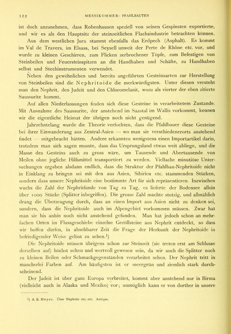 ist doch anzunehmen, dass Robenhausen speziell von seinen Gespinsten exportierte, und wir es als den Hauptsitz der steinzeitlichen Flachsindustrie betrachten können. Aus dem westlichen Jura stammt ebenfalls das Erdpech (Asphalt). Es kommt im Val de Travers, im Eisass, bei Seysell unweit der Perte de Rhone etc. vor, und wurde zu kleinen Geschirren, zum Flicken zerbrochener Töpfe, zum Befestigen von Steinbeilen und Feuersteinspitzen an die Handhaben und Schäfte, zu Handhaben selbst und Stechinstrumenten verwendet. Neben den gewöhnlichen und bereits angeführten Gesteinsarten zur Herstellung von Steinbeilen sind die Nephritoide die merkwürdigsten. Unter diesen versteht man den Nephrit, den Judeit und den Chloromelanit, wozu als vierter der eben zitierte Saussurite kommt. Auf allen Niederlassungen finden sich diese Gesteine in verarbeitetem Zustande. Mit Ausnahme des Saussurite, der anstehend im Saastal im Wallis vorkommt, kennen wir die eigentliche Heimat der übrigen noch nicht genügend. Jahrzehntelang wurde die Theorie verfochten, dass die Pfahlbauer diese Gesteine bei ihrer Einwanderung aus Zentral-Asien — wo man sie Verschiedenerorts anstehend findet — mitgebracht hätten. Andere erkannten wenigstens einen Importartikel darin, trotzdem man sich sagen musste, dass das Ursprungsland etwas weit abliege, und die Masse des Gesteins auch zu gross wäre, um Tausende und Abertausende von Meilen ohne jegliche Hilfsmittel transportiert zu werden. Vielfache minutiöse Unter- suchungen ergaben alsdann endlich, dass die Struktur der Pfahlbau-Nephritoide nicht in Einklang zu bringen sei mit den aus Asien, Sibirien etc. stammenden Stücken, sondern dass unsere Nephritoide eine bestimmte Art für sich repräsentieren. Inzwischen wuchs die Zahl der Nephritfunde von Tag zu Tag, es lieferte der Bodensee allein über looo Stücke (Splitter inbegriffen). Die grosse Zahl machte stutzig, und allmählich drang die Überzeugung durch, dass an einen Import aus Asien nicht zu denken sei, sondern, dass die Nephritoide auch im Alpengebiet Vorkommen müssen. Zwar hat man sie bis anhin noch nicht anstehend gefunden. Man hat jedoch schon an mehr- fachen Orten im Flussgeschiebe einzelne Geröllsteine aus Nephrit entdeckt, so dass wir hoffen dürfen, in absehbarer Zeit die Frage der Herkunft der Nephritoide in befriedigender Weise gelöst zu sehen.1) Die Nephritoide müssen übrigens schon zur Steinzeit (sie treten erst am Schlüsse derselben auf) höchst selten und wertvoll gewesen sein, da wir auch die Splitter noch zu kleinen Beilen oder Schmuckgegenständen verarbeitet sehen. Der Nephrit tritt in mancherlei Farben auf. Am häufigsten ist er meergrün und ziemlich stark durch- scheinend. Der Jadeit ist über ganz Europa verbreitet, kommt aber anstehend nur in Birma (vielleicht auch in Alaska und Mexiko) vor; unmöglich kann er von dorther in unsere 1) A.B. Meyer. Über Nephrite etc. etc. Antiqua.