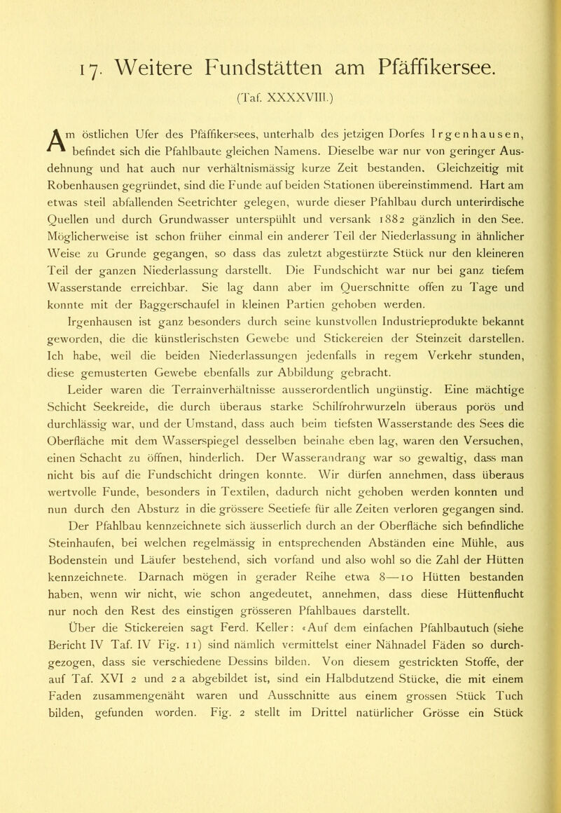 17- Weitere Fundstätten am Pfäffikersee. ('I'af. xxxxvm.) Am östlichen Ufer des Pfäffikersees, unterhalb des jetzigen Dorfes Irgenhausen, befindet sich die Pfahlbaute gleichen Namens. Dieselbe war nur von geringer Aus- dehnung und hat auch nur verhältnismässig kurze Zeit bestanden. Gleichzeitig mit Robenhausen gegründet, sind die Funde auf beiden Stationen übereinstimmend. Hart am etwas steil abfallenden Seetrichter gelegen, wurde dieser Pfahlbau durch unterirdische Quellen und durch Grundwasser unterspühlt und versank 1882 gänzlich in den See. Möglicherweise ist schon früher einmal ein anderer Teil der Niederlassung in ähnlicher Weise zu Grunde gegangen, so dass das zuletzt abgestürzte Stück nur den kleineren Teil der ganzen Niederlassung darstellt. Die Fundschicht war nur bei ganz tiefem Wasserstande erreichbar. Sie lag dann aber im Querschnitte offen zu Tage und konnte mit der Baggerschaufel in kleinen Partien gehoben werden. Irgenhausen ist ganz besonders durch seine kunstvollen Industrieprodukte bekannt geworden, die die künstlerischsten Gewebe und Stickereien der Steinzeit darstellen. Ich habe, weil die beiden Niederlassungen jedenfalls in regem Verkehr stunden, diese gemusterten Gewebe ebenfalls zur Abbildung gebracht. Leider waren die Terrainverhältnisse ausserordentlich ungünstig. Eine mächtige Schicht Seekreide, die durch überaus starke Schilfrohrwurzeln überaus porös und durchlässig war, und der Umstand, dass auch beim tiefsten Wasserstande des Sees die Oberfläche mit dem Wasserspiegel desselben beinahe eben lag, waren den Versuchen, einen Schacht zu öffnen, hinderlich. Der Wasserandrang war so gewaltig, dass man nicht bis auf die Fundschicht dringen konnte. Wir dürfen annehmen, dass überaus wertvolle Funde, besonders in Textilen, dadurch nicht gehoben werden konnten und nun durch den Absturz in die grössere Seetiefe für alle Zeiten verloren gegangen sind. Der Pfahlbau kennzeichnete sich äusserlich durch an der Oberfläche sich befindliche Steinhaufen, bei welchen regelmässig in entsprechenden Abständen eine Mühle, aus Bodenstein und Läufer bestehend, sich vorfand und also wohl so die Zahl der Hütten kennzeichnete. Darnach mögen in gerader Reihe etwa 8—10 Hütten bestanden haben, wenn wir nicht, wie schon angedeutet, annehmen, dass diese Hüttenflucht nur noch den Rest des einstigen grösseren Pfahlbaues darstellt. Über die Stickereien sagt Ferd. Keller: «Auf dem einfachen Pfahlbautuch (siehe Bericht IV Taf. IV Fig. 11) sind nämlich vermittelst einer Nähnadel Fäden so durch- gezogen, dass sie verschiedene Dessins bilden. Von diesem gestrickten Stoffe, der auf Taf. XVI 2 und 2 a abgebildet ist, sind ein Halbdutzend Stücke, die mit einem Faden zusammengenäht waren und Ausschnitte aus einem grossen Stück Tuch bilden, gefunden worden. Fig. 2 stellt im Drittel natürlicher Grösse ein Stück
