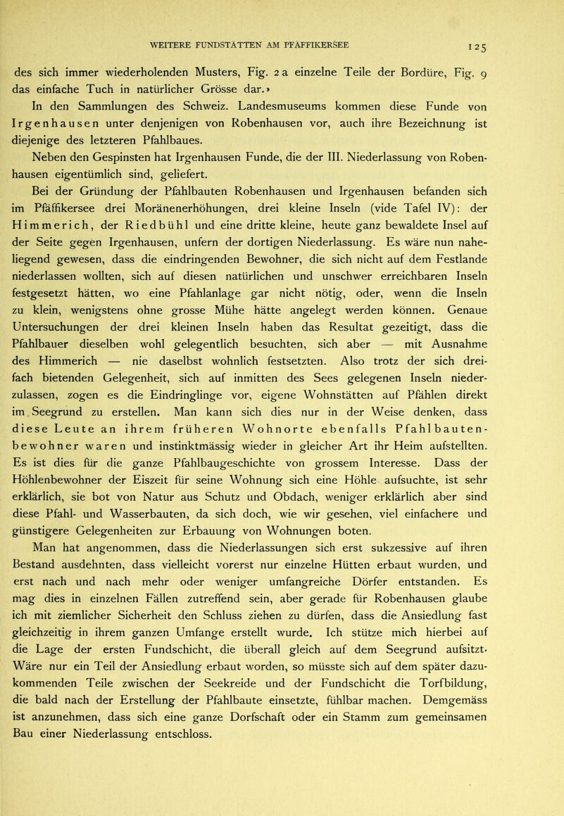 des sich immer wiederholenden Musters, Fig. 2 a einzelne Teile der Bordüre, Fig. 9 das einfache Tuch in natürlicher Grösse dar.» In den Sammlungen des Schweiz. Landesmuseums kommen diese Funde von Irgenhausen unter denjenigen von Robenhausen vor, auch ihre Bezeichnung ist diejenige des letzteren Pfahlbaues. Neben den Gespinsten hat Irgenhausen Funde, die der III. Niederlassung von Roben- hausen eigentümlich sind, geliefert. Bei der Gründung der Pfahlbauten Robenhausen und Irgenhausen befanden sich im Pfäffikersee drei Moränenerhöhungen, drei kleine Inseln (vide Tafel IV): der Hirnmerich, der Riedbühl und eine dritte kleine, heute ganz bewaldete Insel auf der Seite gegen Irgenhausen, unfern der dortigen Niederlassung. Es wäre nun nahe- liegend gewesen, dass die eindringenden Bewohner, die sich nicht auf dem Festlande niederlassen wollten, sich auf diesen natürlichen und unschwer erreichbaren Inseln festgesetzt hätten, wo eine Pfahlanlage gar nicht nötig, oder, wenn die Inseln zu klein, wenigstens ohne grosse Mühe hätte angelegt werden können. Genaue Untersuchungen der drei kleinen Inseln haben das Resultat gezeitigt, dass die Pfahlbauer dieselben wohl gelegentlich besuchten, sich aber — mit Ausnahme des Himmerich — nie daselbst wohnlich festsetzten. Also trotz der sich drei- fach bietenden Gelegenheit, sich auf inmitten des Sees gelegenen Inseln nieder- zulassen, zogen es die Eindringlinge vor, eigene Wohnstätten auf Pfählen direkt im Seegrund zu erstellen. Man kann sich dies nur in der Weise denken, dass diese Leute an ihrem früheren Wohnorte ebenfalls Pfahlbauten- bewohner waren und instinktmässig wieder in gleicher Art ihr Heim aufstellten. Es ist dies für die ganze Pfahlbaugeschichte von grossem Interesse. Dass der Höhlenbewohner der Eiszeit für seine Wohnung sich eine Höhle aufsuchte, ist sehr erklärlich, sie bot von Natur aus Schutz und Obdach, weniger erklärlich aber sind diese Pfahl- und Wasserbauten, da sich doch, wie wir gesehen, viel einfachere und günstigere Gelegenheiten zur Erbauung von Wohnungen boten. Man hat angenommen, dass die Niederlassungen sich erst sukzessive auf ihren Bestand ausdehnten, dass vielleicht vorerst nur einzelne Hütten erbaut wurden, und erst nach und nach mehr oder weniger umfangreiche Dörfer entstanden. Es mag dies in einzelnen Fällen zutreffend sein, aber gerade für Robenhausen glaube ich mit ziemlicher Sicherheit den Schluss ziehen zu dürfen, dass die Ansiedlung fast gleichzeitig in ihrem ganzen Umfange erstellt wurde. Ich stütze mich hierbei auf die Lage der ersten Fundschicht, die überall gleich auf dem Seegrund aufsitzt- Wäre nur ein Teil der Ansiedlung erbaut worden, so müsste sich auf dem später dazu- kommenden Teile zwischen der Seekreide und der Fundschicht die Torfbildung, die bald nach der Erstellung der Pfahlbaute einsetzte, fühlbar machen. Demgemäss ist anzunehmen, dass sich eine ganze Dorfschaft oder ein Stamm zum gemeinsamen Bau einer Niederlassung entschloss.