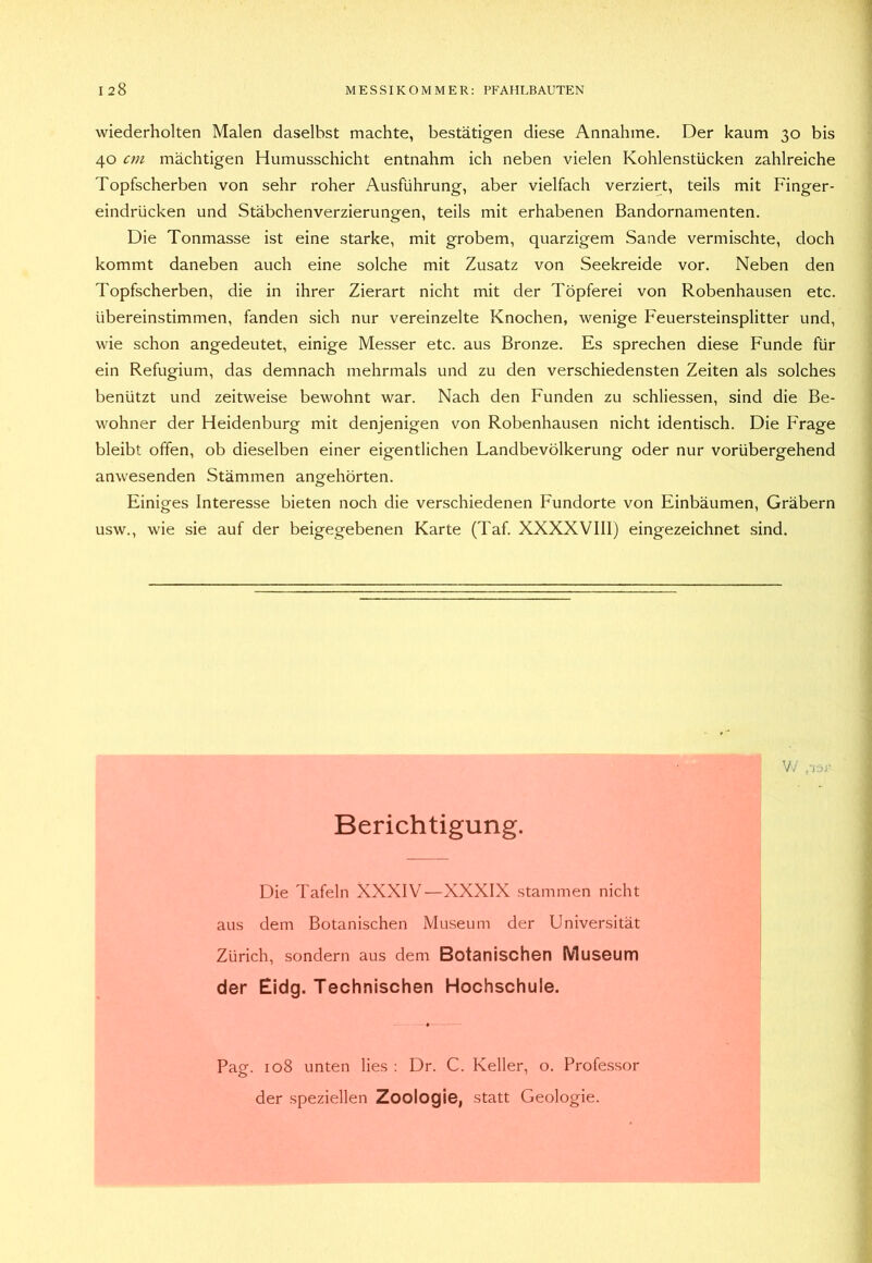 wiederholten Malen daselbst machte, bestätigen diese Annahme. Der kaum 30 bis 40 cm mächtigen Humusschicht entnahm ich neben vielen Kohlenstücken zahlreiche Topfscherben von sehr roher Ausführung, aber vielfach verziert, teils mit Finger- eindrücken und Stäbchenverzierungen, teils mit erhabenen Bandornamenten. Die Tonmasse ist eine starke, mit grobem, quarzigem Sande vermischte, doch kommt daneben auch eine solche mit Zusatz von Seekreide vor. Neben den Topfscherben, die in ihrer Zierart nicht mit der Töpferei von Robenhausen etc. übereinstimmen, fanden sich nur vereinzelte Knochen, wenige Feuersteinsplitter und, wie schon angedeutet, einige Messer etc. aus Bronze. Es sprechen diese Funde für ein Refugium, das demnach mehrmals und zu den verschiedensten Zeiten als solches benützt und zeitweise bewohnt war. Nach den Funden zu schliessen, sind die Be- wohner der Heidenburg mit denjenigen von Robenhausen nicht identisch. Die Frage bleibt offen, ob dieselben einer eigentlichen Landbevölkerung oder nur vorübergehend anwesenden Stämmen angehörten. Einiges Interesse bieten noch die verschiedenen Fundorte von Einbäumen, Gräbern usw., wie sie auf der beigegebenen Karte (Taf. XXXXVIII) eingezeichnet sind. Berichtigung. Die Tafeln XXXIV—XXXIX stammen nicht aus dem Botanischen Museum der Universität Zürich, sondern aus dem Botanischen Museum der Eidg. Technischen Hochschule. Pag. 108 unten lies : Dr. C. Keller, o. Professor der speziellen Zoologie, statt Geologie.