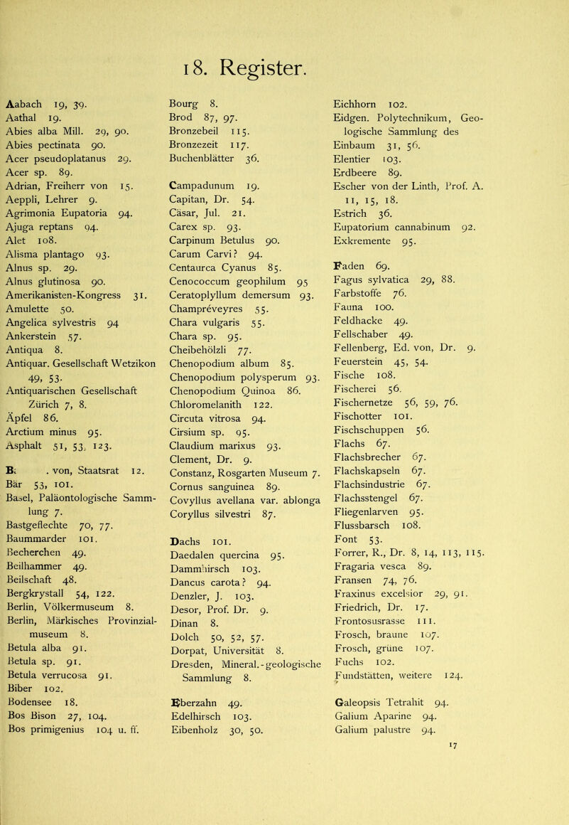 i8. Register. Aabach 19, 39. Aathal 19. Abies alba Mül. 29, 90. Abies pectinata 90. Acer pseudoplatanus 29. Acer sp. 8g. Adrian, Freiherr von 15. Aeppli, Lehrer 9. Agrimonia Eupatoria 94. Ajuga reptans 94. Alet 108. Alisma plantago 93. Ainus sp. 29. Ainus glutinosa 90. Amerikanisten-Kongress 31. Amulette 50. Angelica sylvestris 94 Ankerstein 57. Antiqua 8. Antiquar. Gesellschaft Wetzikon 49, 53- Antiquarischen Gesellschaft Zürich 7, 8. Äpfel 8 6. Arctium minus 95. Asphalt 51, 53, 123. Bl . von, Staatsrat 12. Bär 53, lOi. Basel, Paläontologische Samm- lung 7. Bastgeflechte 70, 77. Baummarder loi. Becherchen 49. Beilhammer 49. Beilschaft 48. Bergkrystall 54, 122. Berlin, Völkermuseum 8. Berlin, Märkisches Provinzial- museum 8. Betula alba 91. Betula sp. 91. Betula verruco.sa 91. Biber 102. Bodensee 18. Bos Bison 27, 104. Bos primigenius 104 u. ft'. Bourg 8. Brod 87, 97. Bronzebeil 115. Bronzezeit 117. Buchenblätter 36. Campadunum 19. Capitan, Dr. 54. Cäsar, Jul. 21. Carex sp. 93. Carpinum Betulus 90. Carum Carvi ? 94. Centaurca Cyanus 85. Cenococcum geophilum 95 Ceratoplyllum demersum 93. Champreveyres 55. Chara vulgaris 5 5. Chara sp. 95. Cheibehölzli 77. Chenopodium album 85. Chenopodium polysperum 93. Chenopodium Quinoa 86. Chloromelanith 122. Circuta vitrosa 94. Cirsium sp. 95. Claudium marixus 93. Clement, Dr. 9. Constanz, Rosgarten Museum 7. Cornus sanguinea 89. Covyllus avellana var. ablonga Coryllus silvestri 87. Dachs lOi. Daedalen quercina 95. Dammhirsch 103. Dancus carota.? 94. Denzler, J. 103. Desor, Prof. Dr. 9. Dinan 8. Dolch 50, 52, 57. Dorpat, Universität 8. Dresden, Mineral.-geologische Sammlung 8. Bberzahn 49. Edelhirsch 103. Eibenholz 30, 50. Eichhorn 102. Eidgen. Polytechnikum, Geo- logische Sammlung des Einbaum 31, 56. Elentier 103. Erdbeere 89. Escher von der Linth, Prof. A. II, 15, 18. Estrich 36. Eupatorium cannabinum 92. Exkremente 95. F'aden 69. Fagus sylvatica 29, 88. Farbstoffe 76. Fauna 100. Feldhacke 49. Fellschaber 49. Fellenberg, Ed. von, Dr. 9. Feuerstein 45, 54. Fische 108. Fischerei 56. Fischernetze 56, 59, 76. Fischotter loi. Fischschuppen 56. Flachs 67. Flachsbrecher 67. Flachskapseln 67. Flachsindustrie 67. Flachsstengel 67. Fliegenlarven 95. Flussbarsch 108. Font 53. Fon*er, R., Dr. 8, 14, 113, 115. Fragaria vesca 89. Fransen 74, 76. p'raxinus excelsior 29, 91. Friedrich, Dr. 17. Frontosusrasse 111. Frosch, braune 107. Frosch, grüne 107. Fuchs 102. Fundstätten, weitere 124. Galeopsis Tetrahit 94. Galium Aparine 94. Galium palustre 94. 17