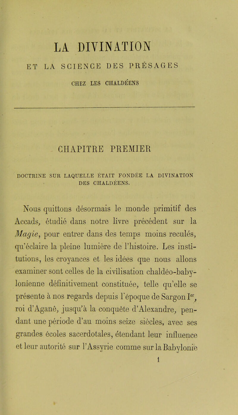 ET LA SCIENCE DES PRÉSAGES CHEZ LES CHALDÉENS CHAPITRE PREMIER DOCTRINE SUR LAQUELLE ÉTAIT FONDÉE LA DIVINATION DES CHALDÉENS. Nous quittons désormais le monde primitif des Accads^ étudié dans notre livre précédent sur la Magie, pour entrer dans des temps moins reculés, qu’éclaire la pleine lumière de l’iristoire. Les insti- tutions, les croyances et les idées que nous allons examiner sont celles de la civilisation clialdéo-baby- lonienne définitivement constituée, telle qu’elle se présente à nos regards depuis Pépoque de SargonP, roi d’Aganô, jusqu’à la conquête d’Alexandre, pen- dant une période d’au moins seize siècles, avec ses grandes écoles sacerdotales, étendant leur influence et leur autorité sur l’Assyrie comme sur la Rabylonie