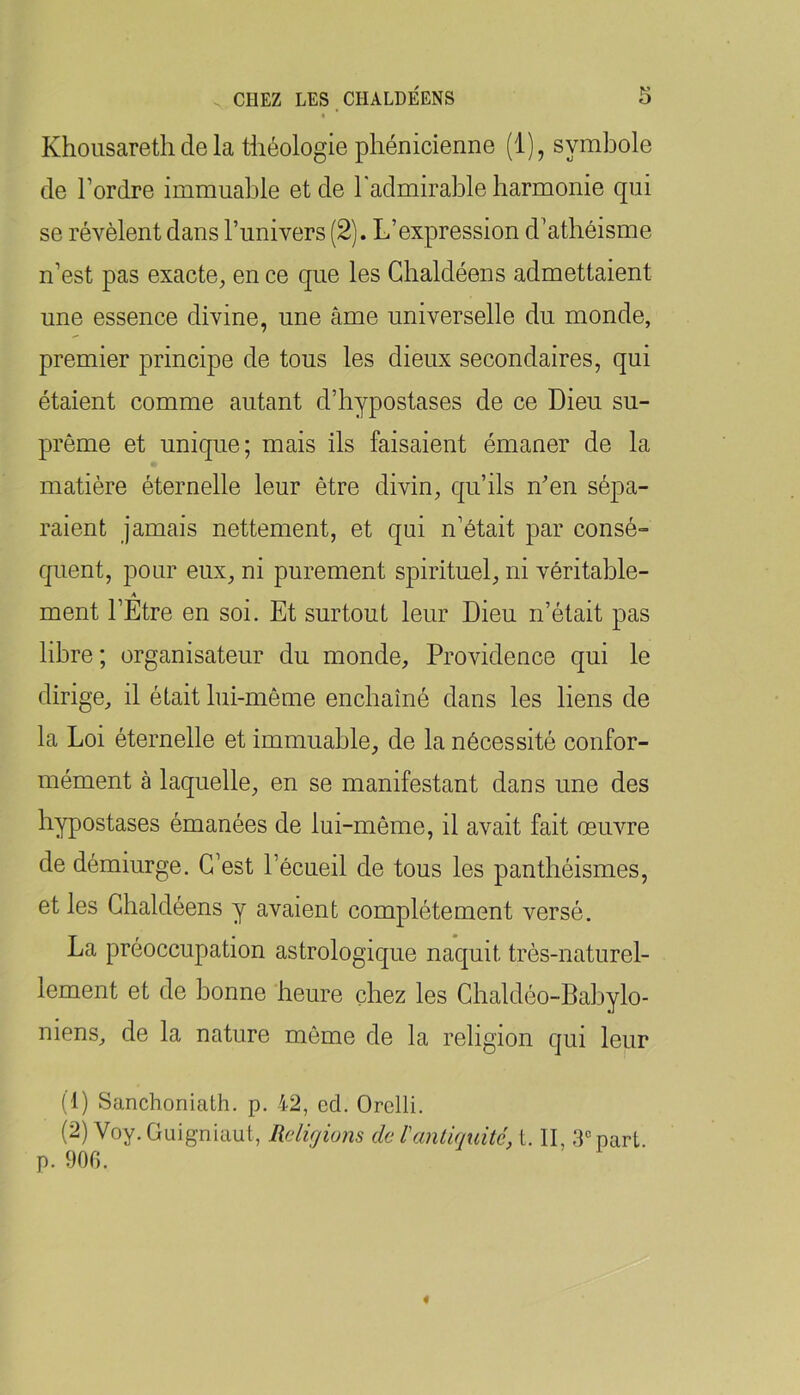 Khousareth de la théologie phénicienne (1), symbole de l’ordre immuable et de Tadmirable harmonie qui se révèlent dans l’univers (2). L’expression d’athéisme n’est pas exacte, en ce que les Chaldéens admettaient une essence divine, une âme universelle du monde, premier principe de tous les dieux secondaires, qui étaient comme autant d’hypostases de ce Dieu su- prême et unique; mais ils faisaient émaner de la matière éternelle leur être divin, qu’ils n'en sépa- raient jamais nettement, et qui n’était par consé- quent, pour eux, ni purement spirituel, ni véritable- A ment l’Etre en soi. Et surtout leur Dieu n’était pas libre; organisateur du monde. Providence qui le dirige, il était lui-même enchaîné dans les liens de la Loi éternelle et immuable, de la nécessité confor- mément à laquelle, en se manifestant dans une des hypostases émanées de lui-même, il avait fait œuvre de démiurge. C’est l’écueil de tous les panthéismes, et les Chaldéens y avaient complètement versé. La préoccupation astrologique naquit très-naturel- lement et de bonne heure chez les Chaldéo-Babylo- niens, de la nature même de la religion qui leur (1) Sanchoniath. p. 42, ed. Orelli. (2) Voy.Guig-niaut, Rdujions de lantiquité, 1. II, 3'>part. p. 900.