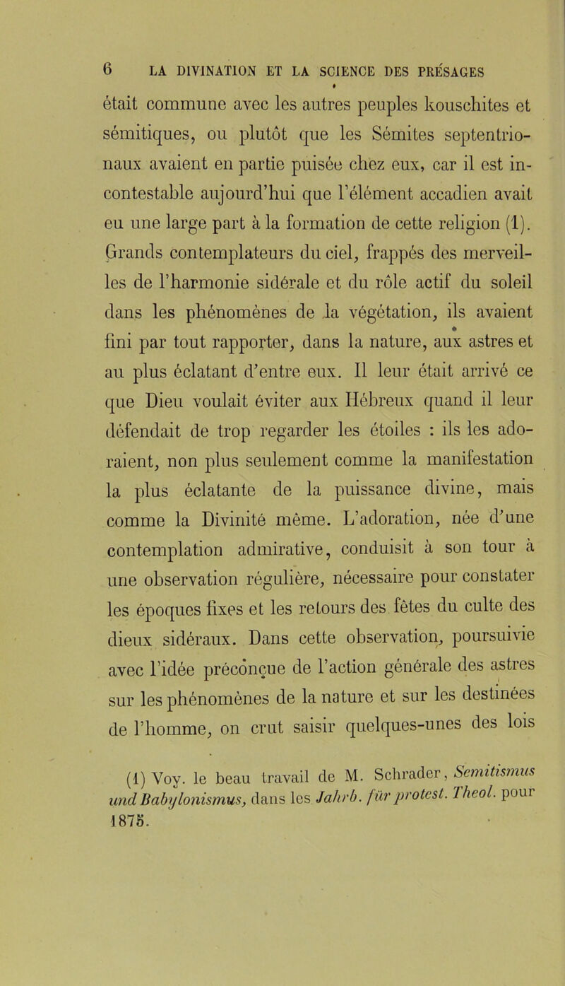 * était commune avec les autres peuples kouschites et sémitiques, ou plutôt que les Sémites septentrio- naux avaient en partie puisée chez eux, car il est in- contestable aujourd’hui que l’élément accadien avait eu une large part à la formation de cette religion (1). Grands contemplateurs du ciel, frappés des merveil- les de l’harmonie sidérale et du rôle actif du soleil dans les phénomènes de la végétation, ils avaient # fini par tout rapporter, dans la nature, aux astres et au plus éclatant d’entre eux. Il leur était arrivé ce que Dieu voulait éviter aux Hébreux quand il leur défendait de trop regarder les étoiles : ils les ado- raient, non plus seulement comme la manifestation la plus éclatante de la puissance divine, mais comme la Divinité même. L’adoration, née d’une contemplation admirative, conduisit à son tour à une observation régulière, nécessaire pour constater les époques fixes et les retours des fêtes du culte des dieux sidéraux. Dans cette observation, poursuivie avec l’idée préconçue de l’action générale des astres sur les phénomènes de la nature et sur les destinées de l’homme, on crut saisir quelques-unes des lois (1) Voy. le beau travail de M. Schrader, undBabylonismus, clans les Jahrb. fùrprotest. Jheol. pour 1875.