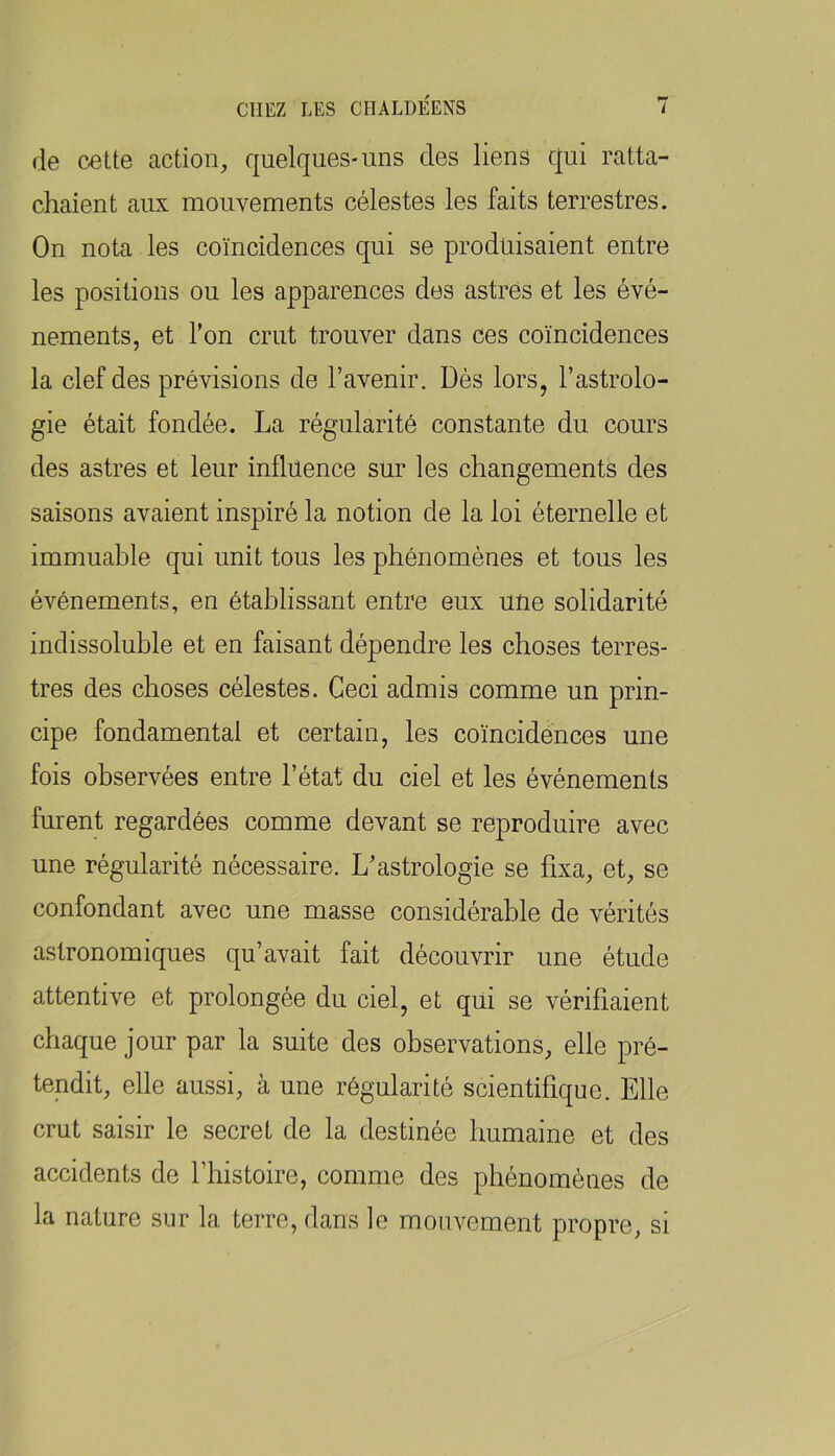 de cette action, quelques-uns des liens qui ratta- chaient aux mouvements célestes les faits terrestres. On nota les coïncidences qui se produisaient entre les positions ou les apparences des astres et les évé- nements, et l’on crut trouver dans ces coïncidences la clef des prévisions de l’avenir. Dès lors, l’astrolo- gie était fondée. La régularité constante du cours des astres et leur influence sur les changements des saisons avaient inspiré la notion de la loi éternelle et immuable qui unit tous les phénomènes et tous les événements, en établissant entre eux une solidarité indissoluble et en faisant dépendre les choses terres- tres des choses célestes. Ceci admis comme un prin- cipe fondamental et certain, les coïncidences une fois observées entre l’état du ciel et les événements furent regardées comme devant se reproduire avec une régularité nécessaire. L’astrologie se fixa, et, se confondant avec une masse considérable de vérités astronomiques qu’avait fait découvrir une étude attentive et prolongée du ciel, et qui se vérifiaient chaque jour par la suite des observations, elle pré- tendit, elle aussi, à une régularité scientifique. Elle crut saisir le secret de la destinée humaine et des accidents de l’histoire, comme des phénomènes de la nature sur la terre, dans le mouvement propre, si