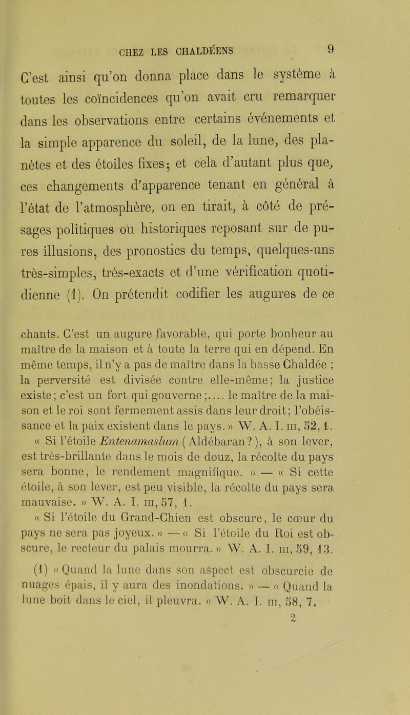 C’est ainsi qu’on donna place clans le système à toutes les coïncidences qu’on avait cru remarc[uer dans les observations entre certains événements et la simple apparence du soleil, de la lune, des pla- nètes et des étoiles fixes- et cela d’autant plus que, ces changements d’apparence tenant en général à l’état de l’atmosphère, on en tirait, à côté de pré- sages politiques ou historic[ues reposant sur de pu- res illusions, des pronostics du temps, quelques-uns très-simples, très-exacts et d’une vérification quoti- dienne (1). On prétendit codifier les augures de ce chants. C’est un augure favorable, qui porte bonheur au maître de la maison et à toute la terre qui en dépend. En même temps, il n’y a pas de maître dans la basse Ghaldée ; la perversité est divisée contre elle-même; la justice existe; c’est un fort qui gouverne ;— le maître de la mai- son et le roi sont fermement assis dans leur droit; l’obéis- sance et la paix existent dans le pays. » W. A. I. iii, 32,1. « Si l’étoile ( Aldébaran? ), à son lever, est très-brillante dans le mois de douz, la récolte du pays sera bonne, le rendement magnifique. » — « Si cette étoile, à son lever, est peu visible, la récolte du pays sera mauvaise. » W. A. I. iii, 57, 1. « Si l’étoile du Grand-Chien est obscure, le coeur du pays ne sera pas joyeux. » —« Si l’étoile du Roi est ob- scure, le recteur du palais mourra. » W. A. I. iii, 59, 13. (1) «Quand la lune dans son aspect est obscurcie de nuages épais, il y aura des inondations. » — « Quand la lune boit dans le ciel, il pleuvra. » W. A. I. m, 58, 7.