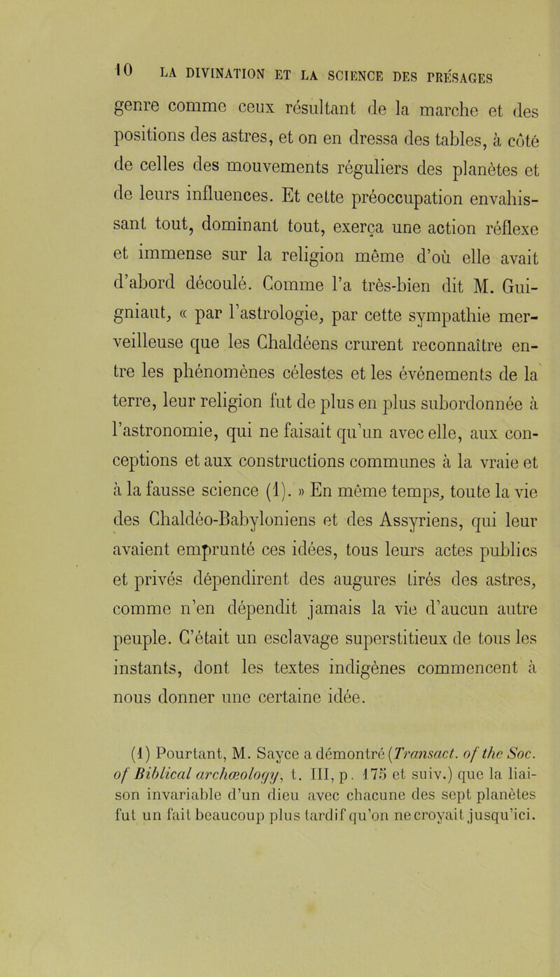 genre comme ceux résultant de la marche et des positions des astres, et on en dressa des tables, à coté de celles des mouvements réguliers des planètes et de leurs influences. Et cette préoccupation envahis- sant toutj dominant tout, exerça une action réflexe et immense sur la religion même d’où elle avait d’abord découlé. Comme l’a très-bien dit M. Gui- gniaut, (( par l’astrologie, par cette sympathie mer- veilleuse que les Ghaldéens crurent reconnaître en- tre les phénomènes célestes et les événements de la terre, leur religion lut de plus en plus subordonnée à l’astronomie, qui ne faisait qu’un avec elle, aux con- ceptions et aux constructions communes à la vraie et à la fausse science (1). » En même temps, toute la vie des Ghaldéo-BabyIoniens et des Assyriens, qui leur avaient emprunté ces idées, tous leurs actes publics et privés dépendirent des augures tirés des astres, comme n’en dépendit jamais la vie d’aucun autre peuple. C’était un esclavage superstitieux de tous les instants, dont les textes indigènes commencent à nous donner une certaine idée. (1) Pourtant, M. Sayce a démontre of the Soc. of Biblical archœoloçiyt. III, p. 175 et siiiv.) que la liai- son invariable d’un dieu avec chacune des sept planètes fut un fait beaucoup plus tardif qu’on ne croyait jusqu’ici.