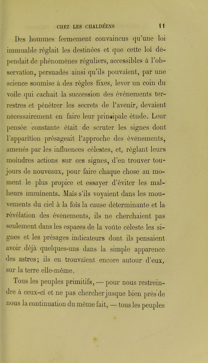 Des hommes fermement convaincus qu’une loi immuable réglait les destinées et que cette loi dé- pendait de phénomènes réguliers, accessibles à Tob- servation, persuadés ainsi qu’ils pouvaient, par une ' science soumise à des régies fixes, lever un coin du voile qui cachait la succession des événements ter- restres et pénétrer les secrets de l’avenir, devaient nécessairement en faire leur prinaipale étude. Leur \ pensée constante était de scruter les signes dont l’apparition présageait l’approche des événements, amenés par les influences célestes, et, réglant leurs moindres actions sur ces signes, d’en trouver tou- jours de nouveaux, pour faire chaque chose au mo- ment le plus propice et essayer d’éviter les mal- heurs imminents. Mais s’ils voyaient dans les mou- vements du ciel à la fois la cause déterminante et la révélation des événements, ils ne cherchaient pas seulement dans les espaces de la voûte céleste les si- gnes et les présages indicateurs dont ils pensaient avoir déjà quelques-uns dans la simple apparence des astres; ils en trouvaient encore autour d’eux, sur la terre elle-même. Tous les peuples primitifs, — pour nous restrein- dre à ceux-ci et ne pas chercher jusque bien près'de nous la continuation du môme fait, — tous les peuples