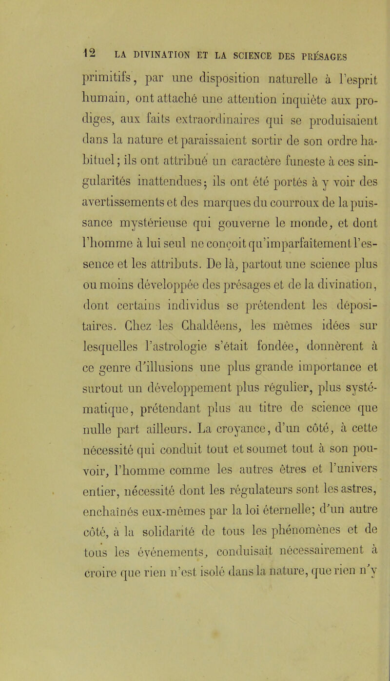 primitifs, par une disposition naturelle à l’esprit humain^ ont attaché une attention inquiète aux pro- diges, aux faits extraordinaires qui se produisaient dans la nature et paraissaient sortir de son ordre ha- bituel ; ils ont attribué un caractère funeste à ces sin- gularités inattendues ^ ils ont été portés à y voir des avertissements et des marques du courroux de la puis- sance mystérieuse qui gouverne le monde, et dont l’homme à lui seul ne conçoit qu’imparfaitement l’es- sence et les attributs. De là, partout une science plus ou moins développée des présages et de la divination, dont certains individus se prétendent les déposi- taires. Chez les Ghaldéens, les mômes idées sur lesquelles l’astrologie s’était fondée, donnèrent à ce genre d'illusions une plus grande importance et surtout un développement plus régulier, plus systé- matique, prétendant plus au titre de science que nulle part ailleurs. La croyance, d’un côté, à cette nécessité qui conduit tout et soumet tout à son pou- voir, l’homme comme les autres êtres et l’univers entier, nécessité dont les régulateurs sont les astres, enchaînés eux-mêmes par la loi éternelle; dhm autre coté, à la solidarité de tous les phénomènes et de tous les événements, conduisait nécessairement a croire que rien n’est isolé dans la nature, (]ue rien n y