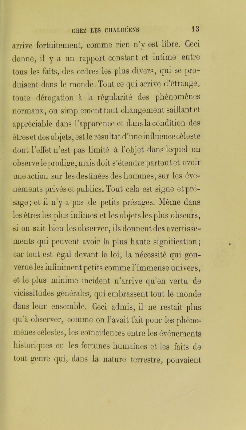 arrive fortuitement, comme rien n’y est libre. Ceci donné, il y a un rapport constant et intime entre tous les faits, des ordres les plus divers, qui se pro- duisent dans le monde. Tout ce qui arrive d’étrange, toute dérogation à la régularité des phénomènes normaux, ou simplement tout changement saillant et appréciable dans l’apparence et dans la condition des êtres et des objets, est le résultat dTme influence céleste dont Teffet n’est pas limité à l’objet dans lequel on observe le prodige, mais doit s’étendre partout et avoir une action sur les destinées des hommes, sur les évé- nements privés et publics. Tout cela est signe et pré- sage; et il n’y a pas de petits présages. Même dans les êtres les plus infimes et les objets les plus obscurs, si on sait bien les observer, ils donnent des avertisse- ments qui peuvent avoir la plus haute signification ; car tout est égal devant la loi, la nécessité qui gou- verne les infiniment petits comme l’immense univers, et le plus minime incident n’arrive qu’en vertu de vicissitudes générales, qui embrassent tout le monde dans leur ensemble. Ceci admis, il ne restait plus qu’à observer, comme on l’avait fait pour les phéno- mènes célestes, les coïncidences entre les événements historiques ou les fortunes humaines et les faits de tout genre qui, dans la nature terrestre, pouvaient
