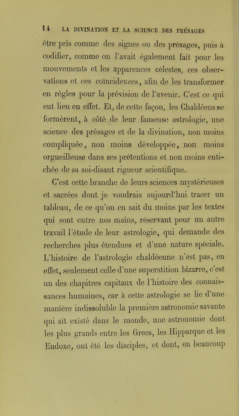 être pris comme des signes ou des présages, puis à codifier, comme on l’avait également fait pour les mouvements et les apparences célestes, ces obser- vations et ces coïncidences, afin de les transformer en règles pour la prévision de l’avenir. C’est ce qui eut lieu en effet. Et, de cette façon, les Ghaldéensse formèrent, à côté de leur fameuse astrologie, une science des présages et de la divination, non moins compliquée, non moins développée, non moins orgueilleuse dans ses prétentions et non moins enti- chée de sa soi-disant rigueur scientifique. C’est cette branche de leurs sciences mystérieuses et sacrées dont je voudrais aujourd’hui tracer un tableau, de ce qu’on en sait du moins par les textes qui sont entre nos mains, réservant pour un autre travail l’étude de leur astrologie, qui demande des recherches plus étendues et d’une nature spéciale. L’histoire de l’astrologie chaldéenne n’est pas, en efïét, seulement celle d’une superstition bizarre, c’est un des chapitres capitaux de l’histoire des connais- sances humaines, car à cette astrologie se lie d une manière indissoluble la première astronomie savante qui ait existé dans le monde, une astronomie dont les plus grands entre les Grecs, les Hipparque et les Eudoxe, ont été les disciples, et dont, en beaucoup