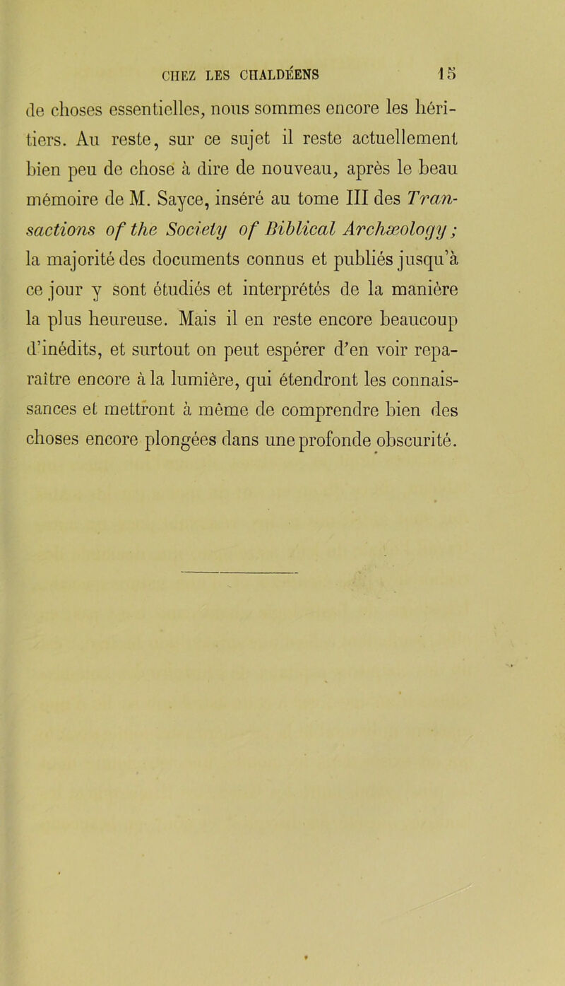 (le choses essentielles, nous sommes encore les héri- tiers. Au reste, sur ce sujet il reste actuellement bien peu de chose à dire de nouveau, après le beau mémoire de M. Sayce, inséré au tome III des Tran- sactions of the Society of Biblical Archæology ; la majorité des documents connus et publiés jusqu’à ce jour y sont étudiés et interprétés de la manière la plus heureuse. Mais il en reste encore beaucoup d’inédits, et surtout on peut espérer d’en voir repa- raître encore à la lumière, qui étendront les connais- sances et mettront à môme de comprendre bien des choses encore plongées dans une profonde obscurité.