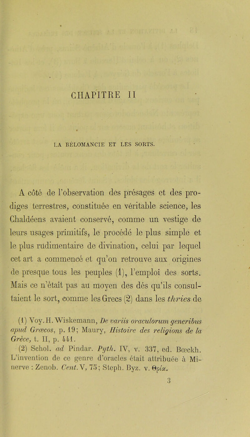 LA BÉLOMANCIE ET LES SORTS. A côté de l’observation des présages et des pro- diges terrestres, constituée en véritable science, les Ghaldéens avaient conservé, comme un vestige de leurs usages primitifs ^ le procédé le plus simple et le plus rudimentaire de divination, celui par lequel cet art a commencé et qu’on retrouve aux origines de presque tous les peuples (1), l’emploi des sorts. Mais ce n’était pas au moyen des dés qu’ils consul- taient le sort, comme les Grecs (2) dans les thrie^ de (1) Voy. H. Wiskemann, Devariis oraculorum generibus apud Grœcos, p. 19; Maury, Histoire des religions de la Grèce, t. II, p. 441. (2) SchoL ad Pindar. Pyth. IV, v. 337, ed. Bœckh. L’invention de ce genre d’oracles était attribuée à Mi- nerve : Zenob. Cent.N, 73; Steph. Byz. v. 0pta. 3