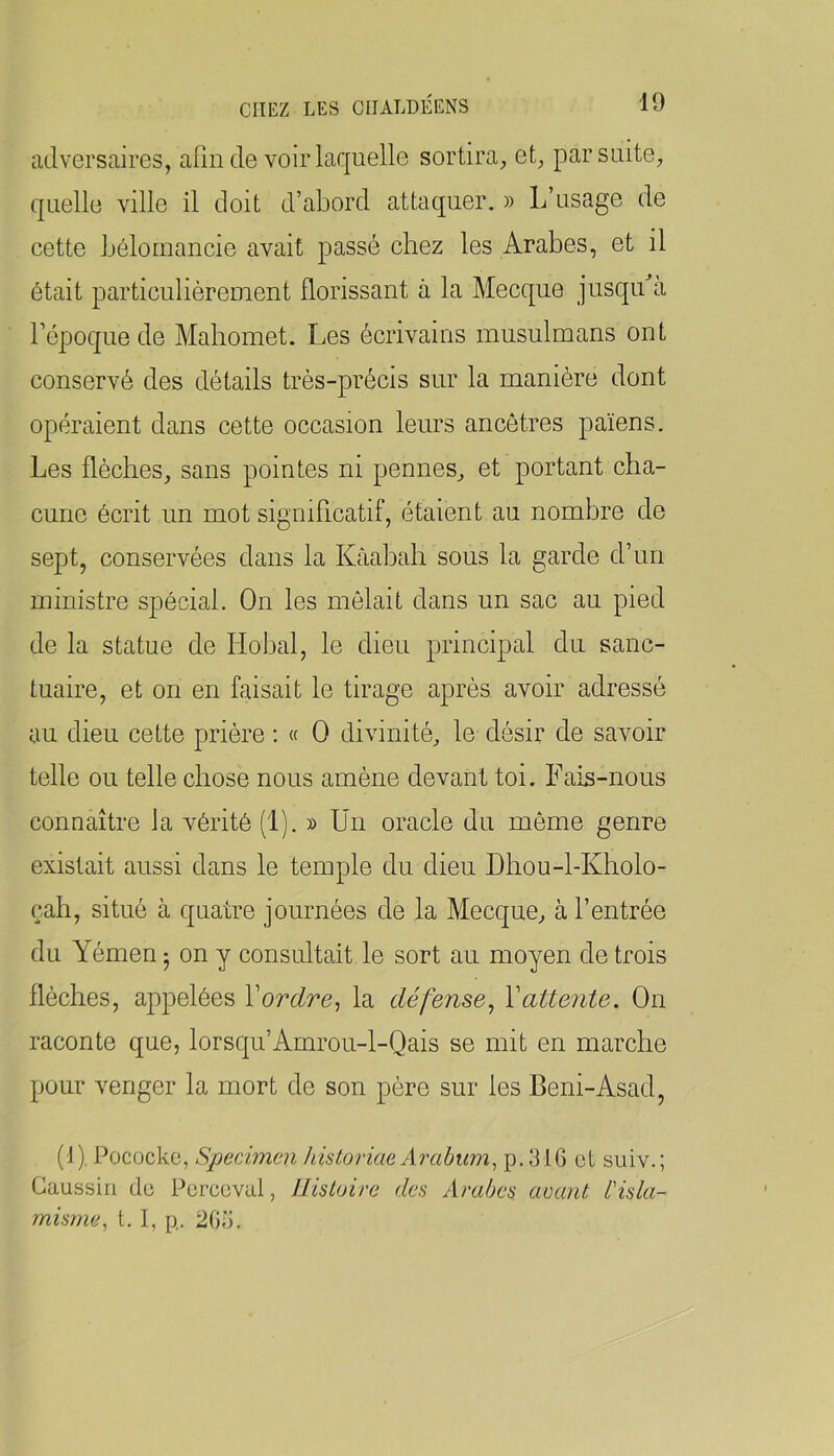 adversaires, afin de voir laquelle sortira, et, par suite, quelle ville il doit d’abord attaquer. » L’usage de cette Lôloruaucie avait passé chez les Arabes, et il était particulièremeut florissant à la Mecque jusqidà l’époque de Mahomet. Les écrivains musulmans ont conservé des détails trés-précis sur la manière dont opéraient dans cette occasion leurs ancêtres païens. Les flèches, sans pointes ni pennes, et portant cha- cune écrit un mot significatif, étaient an nombre de sept, conservées dans la Kâahah sous la garde d’un ministre spécial. On les mêlait dans un sac au pied de la statue de Llohal, le dieu principal du sanc- tuaire, et on en faisait le tirage après avoir adressé au dieu cette prière : « O divinité, le désir de savoir telle ou telle chose nous amène devant toi. Fais-nous connaître la vérité (1). » Un oracle du même genre existait aussi dans le temple du dieu Dhou-l-Kholo- çah, situé à quatre journées de la Mecque, à l’entrée du Yémen 5 on y consultait le sort au moyen de trois flèches, appelées Vordre^ la défense^ Y attente. On raconte que, lorsqu’Amrou-l-Qais se mit en marche pour venger la mort de son père sur les Beni-Asad, (-1). Pococke, Spécimen historiae Arahum^ p.31G et suiv.; Gaussiri de Percevul, Histoire des Arabes avant l'isla- misme^ t, I, p. 2G5.